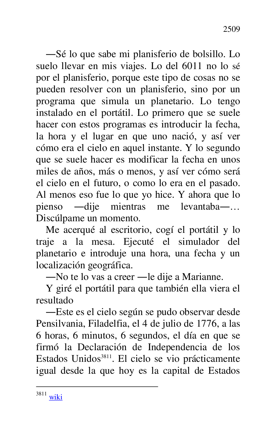 
.Sé lo que sabe mi planisferio de bolsillo. Lo 
suelo llevar en mis viajes. Lo del 6011 no lo sé 
por el planisferio, porque este tipo de cosas no se 
pueden resolver con un planisferio, sino por un 
programa que simula un planetario. Lo tengo 
instalado en el portátil. Lo primero que se suele 
hacer con estos programas es introducir la fecha, 
la hora y el lugar en que uno nació, y así ver 
cómo era el cielo en aquel instante. Y lo segundo 
que se suele hacer es modificar la fecha en unos 
miles de años, más o menos, y así ver cómo será 
el cielo en el futuro, o como lo era en el pasado. 
Al menos eso fue lo que yo hice. Y ahora que lo 
pienso .dije mientras me levantaba.… 
Discúlpame un momento. 

Me acerqué al escritorio, cogí el portátil y lo 
traje a la mesa. Ejecuté el simulador del 
planetario e introduje una hora, una fecha y un 
localización geográfica. 

.No te lo vas a creer .le dije a Marianne. 

Y giré el portátil para que también ella viera el 
resultado 

.Este es el cielo según se pudo observar desde 
Pensilvania, Filadelfia, el 4 de julio de 1776, a las 
6 horas, 6 minutos, 6 segundos, el día en que se 
firmó la Declaración de Independencia de los 
Estados Unidos 3811. El cielo se vio prácticamente 
igual desde la que hoy es la capital de Estados 

3811 wiki 


