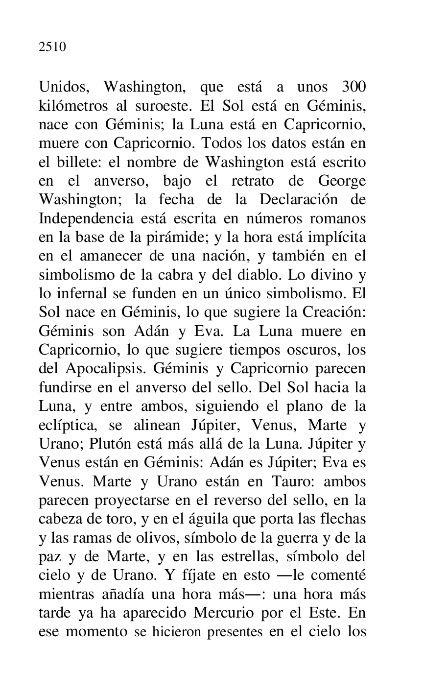 
Unidos, Washington, que está a unos 300 
kilómetros al suroeste. El Sol está en Géminis, 
nace con Géminis; la Luna está en Capricornio, 
muere con Capricornio. Todos los datos están en 
el billete: el nombre de Washington está escrito 
en el anverso, bajo el retrato de George 
Washington; la fecha de la Declaración de 
Independencia está escrita en números romanos 
en la base de la pirámide; y la hora está implícita 
en el amanecer de una nación, y también en el 
simbolismo de la cabra y del diablo. Lo divino y 
lo infernal se funden en un único simbolismo. El 
Sol nace en Géminis, lo que sugiere la Creación: 
Géminis son Adán y Eva. La Luna muere en 
Capricornio, lo que sugiere tiempos oscuros, los 
del Apocalipsis. Géminis y Capricornio parecen 
fundirse en el anverso del sello. Del Sol hacia la 
Luna, y entre ambos, siguiendo el plano de la 
eclíptica, se alinean Júpiter, Venus, Marte y 
Urano; Plutón está más allá de la Luna. Júpiter y 
Venus están en Géminis: Adán es Júpiter; Eva es 
Venus. Marte y Urano están en Tauro: ambos 
parecen proyectarse en el reverso del sello, en la 
cabeza de toro, y en el águila que porta las flechas 
y las ramas de olivos, símbolo de la guerra y de la 
paz y de Marte, y en las estrellas, símbolo del 
cielo y de Urano. Y fíjate en esto .le comenté 
mientras añadía una hora más.: una hora más 
tarde ya ha aparecido Mercurio por el Este. En 
ese momento se hicieron presentes en el cielo los 


