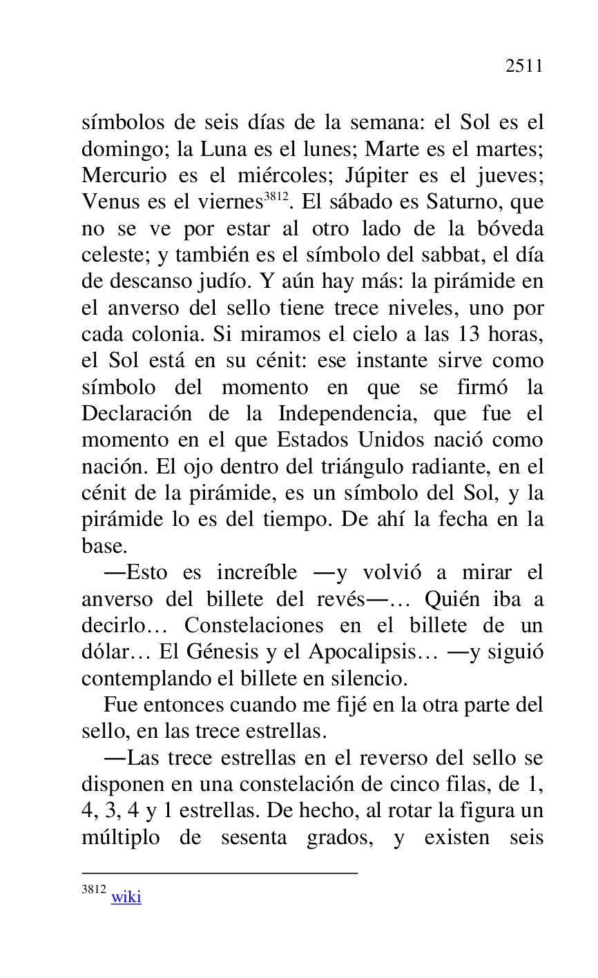 
símbolos de seis días de la semana: el Sol es el 
domingo; la Luna es el lunes; Marte es el martes; 
Mercurio es el miércoles; Júpiter es el jueves; 
Venus es el viernes 3812. El sábado es Saturno, que 
no se ve por estar al otro lado de la bóveda 
celeste; y también es el símbolo del sabbat, el día 
de descanso judío. Y aún hay más: la pirámide en 
el anverso del sello tiene trece niveles, uno por 
cada colonia. Si miramos el cielo a las 13 horas, 
el Sol está en su cénit: ese instante sirve como 
símbolo del momento en que se firmó la 
Declaración de la Independencia, que fue el 
momento en el que Estados Unidos nació como 
nación. El ojo dentro del triángulo radiante, en el 
cénit de la pirámide, es un símbolo del Sol, y la 
pirámide lo es del tiempo. De ahí la fecha en la 
base. 

3812 wiki 

.Esto es increíble .y volvió a mirar el 
anverso del billete del revés.… Quién iba a 
decirlo… Constelaciones en el billete de un 
dólar… El Génesis y el Apocalipsis… .y siguió 
contemplando el billete en silencio. 

Fue entonces cuando me fijé en la otra parte del 
sello, en las trece estrellas. 

.Las trece estrellas en el reverso del sello se 
disponen en una constelación de cinco filas, de 1, 
4, 3, 4 y 1 estrellas. De hecho, al rotar la figura un 
múltiplo de sesenta grados, y existen seis 


