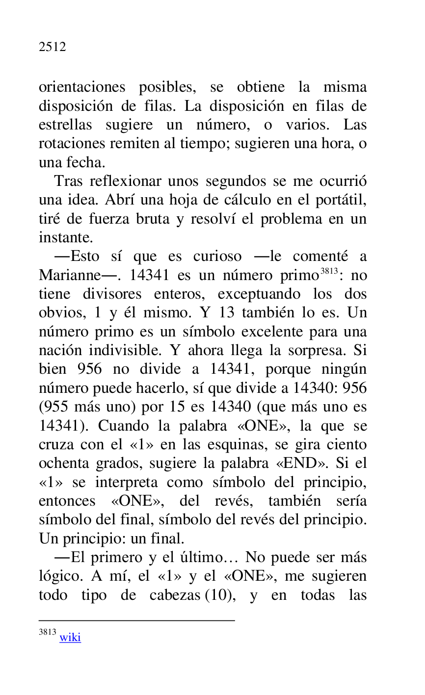 
orientaciones posibles, se obtiene la misma 
disposición de filas. La disposición en filas de 
estrellas sugiere un número, o varios. Las 
rotaciones remiten al tiempo; sugieren una hora, o 
una fecha. 

Tras reflexionar unos segundos se me ocurrió 
una idea. Abrí una hoja de cálculo en el portátil, 
tiré de fuerza bruta y resolví el problema en un 
instante. 

.Esto sí que es curioso .le comenté a 
Marianne.. 14341 es un número primo 3813: no 
tiene divisores enteros, exceptuando los dos 
obvios, 1 y él mismo. Y 13 también lo es. Un 
número primo es un símbolo excelente para una 
nación indivisible. Y ahora llega la sorpresa. Si 
bien 956 no divide a 14341, porque ningún 
número puede hacerlo, sí que divide a 14340: 956 
(955 más uno) por 15 es 14340 (que más uno es 
14341). Cuando la palabra «ONE», la que se 
cruza con el «1» en las esquinas, se gira ciento ochenta grados, sugiere la palabra «END». Si el 
«1» se interpreta como símbolo del principio, entonces «ONE», del revés, también sería 
símbolo del final, símbolo del revés del principio. 
Un principio: un final. 

3813 wiki 

.El primero y el último… No puede ser más 
lógico. A mí, el «1» y el «ONE», me sugieren todo tipo de cabezas (10), y en todas las 


