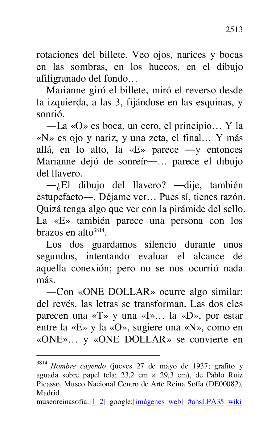 
rotaciones del billete. Veo ojos, narices y bocas 
en las sombras, en los huecos, en el dibujo 
afiligranado del fondo… 

Marianne giró el billete, miró el reverso desde 
la izquierda, a las 3, fijándose en las esquinas, y 
sonrió. 

.La «O» es boca, un cero, el principio… Y la 
«N» es ojo y nariz, y una zeta, el final… Y más 
allá, en lo alto, la «E» parece .y entonces 
Marianne dejó de sonreír.… parece el dibujo 
del llavero. 

.¿El dibujo del llavero? .dije, también 
estupefacto.. Déjame ver… Pues sí, tienes razón. 
Quizá tenga algo que ver con la pirámide del sello. 
La «E» también parece una persona con los 
brazos en alto 3814. 

3814 Hombre cayendo (jueves 27 de mayo de 1937; grafito y 
aguada sobre papel tela; 23,2 cm × 29,3 cm), de Pablo Ruiz 
Picasso, Museo Nacional Centro de Arte Reina Sofía (DE00082), Madrid. 

museoreinasofia:[1 2] google:[imágenes web] #ahsLPA35 wiki 
Los dos guardamos silencio durante unos 
segundos, intentando evaluar el alcance de 
aquella conexión; pero no se nos ocurrió nada 
más. 

.Con «ONE DOLLAR» ocurre algo similar: 
del revés, las letras se transforman. Las dos eles 
parecen una «T» y una «I»… la «D», por estar 
entre la «E» y la «O», sugiere una «N», como en 
«ONE»… y «ONE DOLLAR» se convierte en 


