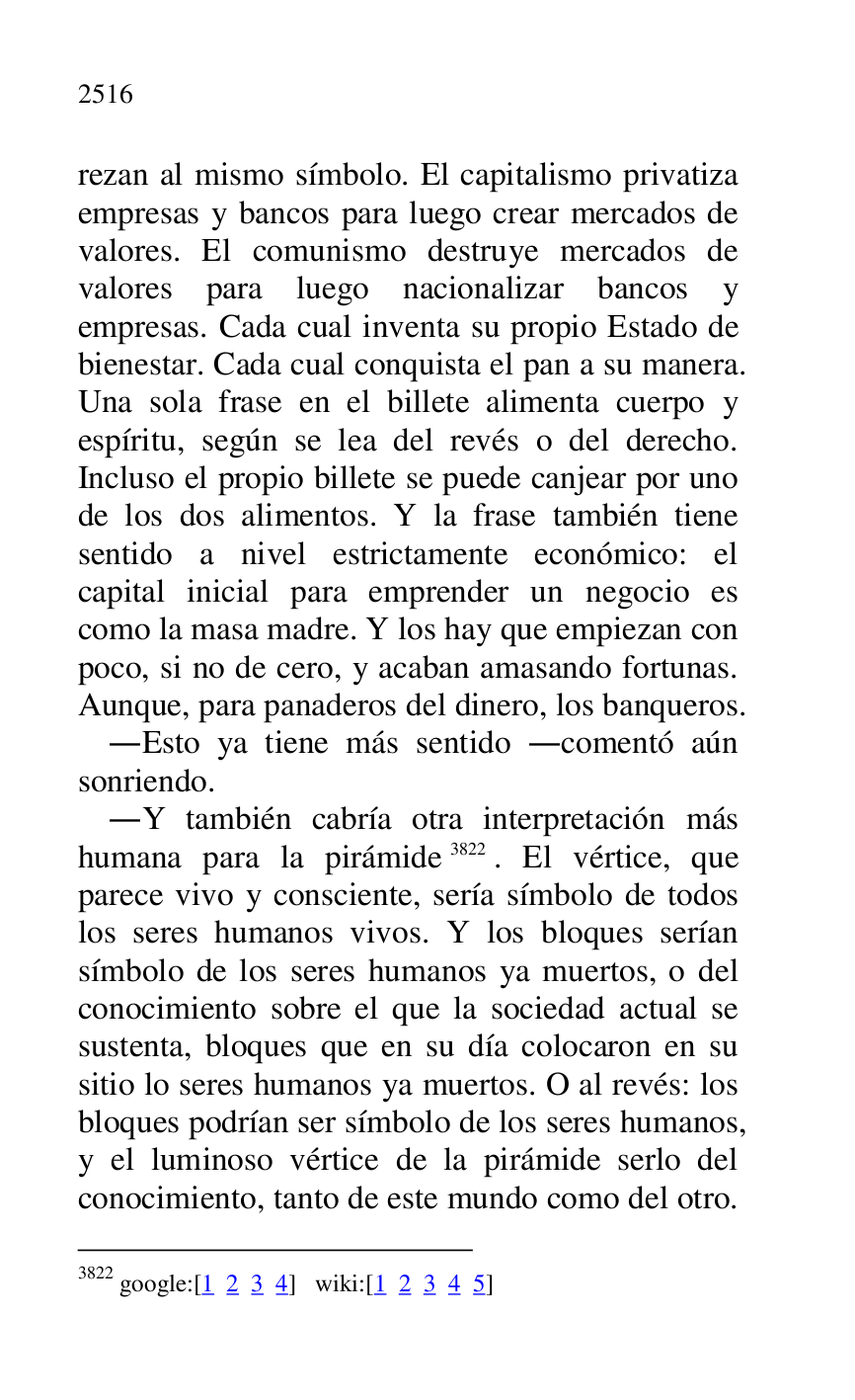 
rezan al mismo símbolo. El capitalismo privatiza 
empresas y bancos para luego crear mercados de 
valores. El comunismo destruye mercados de 
valores para luego nacionalizar bancos y 
empresas. Cada cual inventa su propio Estado de 
bienestar. Cada cual conquista el pan a su manera. 
Una sola frase en el billete alimenta cuerpo y 
espíritu, según se lea del revés o del derecho. 
Incluso el propio billete se puede canjear por uno 
de los dos alimentos. Y la frase también tiene 
sentido a nivel estrictamente económico: el 
capital inicial para emprender un negocio es 
como la masa madre. Y los hay que empiezan con 
poco, si no de cero, y acaban amasando fortunas. 
Aunque, para panaderos del dinero, los banqueros. 

.Esto ya tiene más sentido .comentó aún 
sonriendo. 

.Y también cabría otra interpretación más 
humana para la pirámide 3822. El vértice, que 
parece vivo y consciente, sería símbolo de todos 
los seres humanos vivos. Y los bloques serían 
símbolo de los seres humanos ya muertos, o del 
conocimiento sobre el que la sociedad actual se 
sustenta, bloques que en su día colocaron en su 
sitio lo seres humanos ya muertos. O al revés: los 
bloques podrían ser símbolo de los seres humanos, 
y el luminoso vértice de la pirámide serlo del 
conocimiento, tanto de este mundo como del otro. 

3822 google:[1 2 3 4] wiki:[1 2 3 4 5] 


