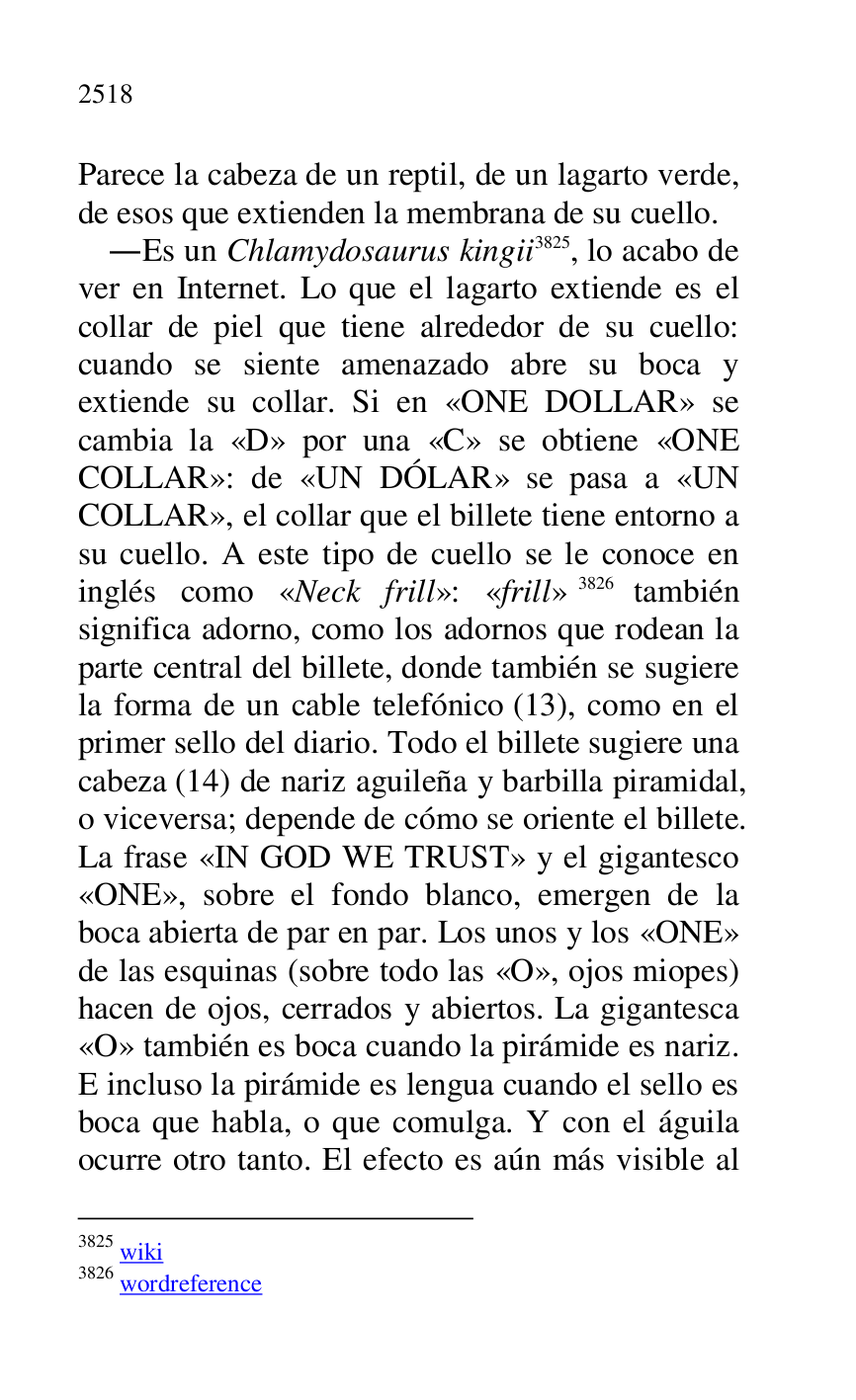 
Parece la cabeza de un reptil, de un lagarto verde, 
de esos que extienden la membrana de su cuello. 

.Es un Chlamydosaurus kingii 3825, lo acabo de 
ver en Internet. Lo que el lagarto extiende es el 
collar de piel que tiene alrededor de su cuello: 
cuando se siente amenazado abre su boca y 
extiende su collar. Si en «ONE DOLLAR» se 
cambia la «D» por una «C» se obtiene «ONE 
COLLAR»: de «UN DÓLAR» se pasa a «UN 
COLLAR», el collar que el billete tiene entorno a 
su cuello. A este tipo de cuello se le conoce en 
inglés como «Neck frill»: «frill» 3826 también 
significa adorno, como los adornos que rodean la 
parte central del billete, donde también se sugiere 
la forma de un cable telefónico (13), como en el 
primer sello del diario. Todo el billete sugiere una 
cabeza (14) de nariz aguileña y barbilla piramidal, 
o viceversa; depende de cómo se oriente el billete. 
La frase «IN GOD WE TRUST» y el gigantesco 
«ONE», sobre el fondo blanco, emergen de la 
boca abierta de par en par. Los unos y los «ONE» 
de las esquinas (sobre todo las «O», ojos miopes) 
hacen de ojos, cerrados y abiertos. La gigantesca 
«O» también es boca cuando la pirámide es nariz. 
E incluso la pirámide es lengua cuando el sello es 
boca que habla, o que comulga. Y con el águila 
ocurre otro tanto. El efecto es aún más visible al 

3825 wiki 

3826 wordreference 


