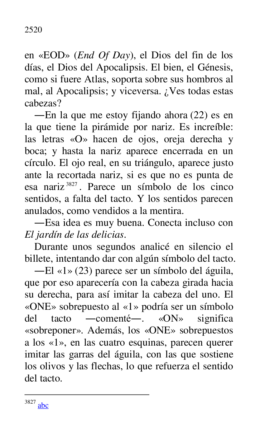
en «EOD» (End Of Day), el Dios del fin de los 
días, el Dios del Apocalipsis. El bien, el Génesis, 
como si fuere Atlas, soporta sobre sus hombros al 
mal, al Apocalipsis; y viceversa. ¿Ves todas estas 
cabezas? 

.En la que me estoy fijando ahora (22) es en 
la que tiene la pirámide por nariz. Es increíble: 
las letras «O» hacen de ojos, oreja derecha y 
boca; y hasta la nariz aparece encerrada en un 
círculo. El ojo real, en su triángulo, aparece justo 
ante la recortada nariz, si es que no es punta de 
esa nariz 3827. Parece un símbolo de los cinco 
sentidos, a falta del tacto. Y los sentidos parecen 
anulados, como vendidos a la mentira. 

3827 abc 

.Esa idea es muy buena. Conecta incluso con 
El jardín de las delicias. 

Durante unos segundos analicé en silencio el 
billete, intentando dar con algún símbolo del tacto. 

.El «1» (23) parece ser un símbolo del águila, que por eso aparecería con la cabeza girada hacia 
su derecha, para así imitar la cabeza del uno. El 
«ONE» sobrepuesto al «1» podría ser un símbolo del tacto .comenté.. «ON» significa 
«sobreponer». Además, los «ONE» sobrepuestos 
a los «1», en las cuatro esquinas, parecen querer imitar las garras del águila, con las que sostiene 
los olivos y las flechas, lo que refuerza el sentido 
del tacto. 



