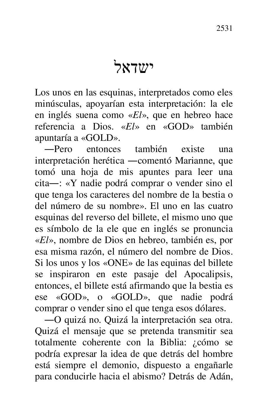 
 

..... 

 

Los unos en las esquinas, interpretados como eles 
minúsculas, apoyarían esta interpretación: la ele 
en inglés suena como «El», que en hebreo hace 
referencia a Dios. «El» en «GOD» también 
apuntaría a «GOLD». 

.Pero entonces también existe una 
interpretación herética .comentó Marianne, que 
tomó una hoja de mis apuntes para leer una 
cita.: «Y nadie podrá comprar o vender sino el 
que tenga los caracteres del nombre de la bestia o 
del número de su nombre». El uno en las cuatro 
esquinas del reverso del billete, el mismo uno que 
es símbolo de la ele que en inglés se pronuncia 
«El», nombre de Dios en hebreo, también es, por 
esa misma razón, el número del nombre de Dios. 
Si los unos y los «ONE» de las equinas del billete 
se inspiraron en este pasaje del Apocalipsis, 
entonces, el billete está afirmando que la bestia es 
ese «GOD», o «GOLD», que nadie podrá 
comprar o vender sino el que tenga esos dólares. 

.O quizá no. Quizá la interpretación sea otra. 
Quizá el mensaje que se pretenda transmitir sea 
totalmente coherente con la Biblia: ¿cómo se 
podría expresar la idea de que detrás del hombre 
está siempre el demonio, dispuesto a engañarle 
para conducirle hacia el abismo? Detrás de Adán, 


