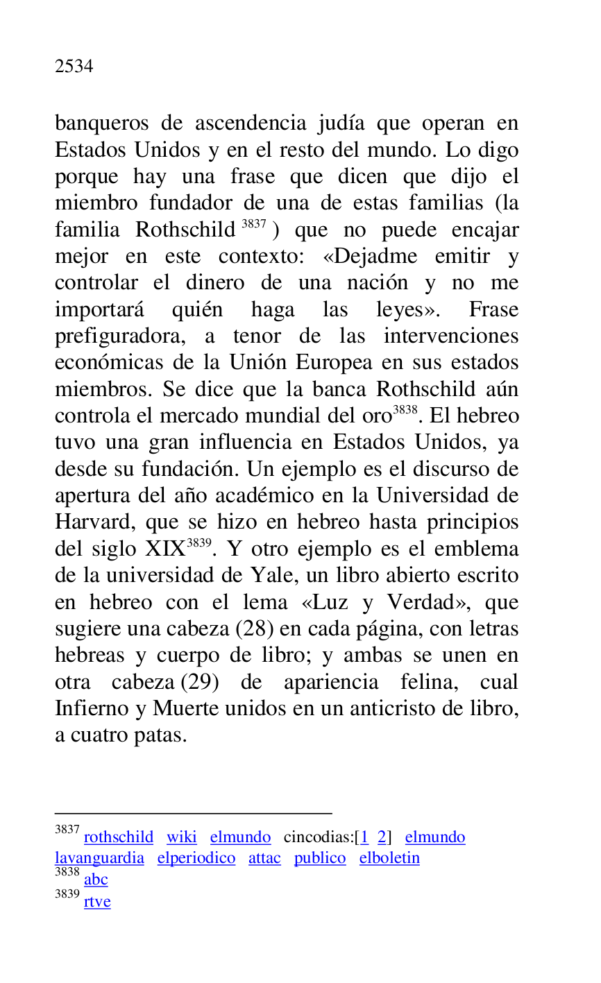 
banqueros de ascendencia judía que operan en 
Estados Unidos y en el resto del mundo. Lo digo 
porque hay una frase que dicen que dijo el 
miembro fundador de una de estas familias (la 
familia Rothschild 3837) que no puede encajar 
mejor en este contexto: «Dejadme emitir y 
controlar el dinero de una nación y no me 
importará quién haga las leyes». Frase 
prefiguradora, a tenor de las intervenciones 
económicas de la Unión Europea en sus estados 
miembros. Se dice que la banca Rothschild aún 
controla el mercado mundial del oro 3838. El hebreo 
tuvo una gran influencia en Estados Unidos, ya 
desde su fundación. Un ejemplo es el discurso de 
apertura del año académico en la Universidad de 
Harvard, que se hizo en hebreo hasta principios 
del siglo XIX 3839. Y otro ejemplo es el emblema 
de la universidad de Yale, un libro abierto escrito 
en hebreo con el lema «Luz y Verdad», que 
sugiere una cabeza (28) en cada página, con letras 
hebreas y cuerpo de libro; y ambas se unen en 
otra cabeza (29) de apariencia felina, cual 
Infierno y Muerte unidos en un anticristo de libro, 
a cuatro patas. 

3837 rothschild wiki elmundo cincodias:[1 2] elmundo 

lavanguardia elperiodico attac publico elboletin 

3838 abc 

3839 rtve 


