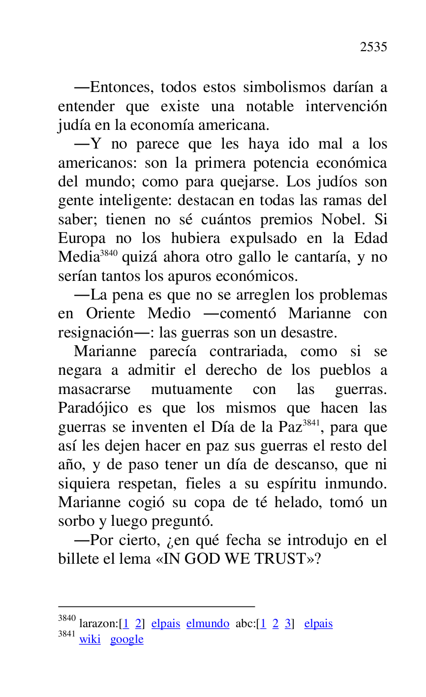 
.Entonces, todos estos simbolismos darían a 
entender que existe una notable intervención 
judía en la economía americana. 

.Y no parece que les haya ido mal a los 
americanos: son la primera potencia económica 
del mundo; como para quejarse. Los judíos son 
gente inteligente: destacan en todas las ramas del 
saber; tienen no sé cuántos premios Nobel. Si 
Europa no los hubiera expulsado en la Edad 
Media 3840 quizá ahora otro gallo le cantaría, y no 
serían tantos los apuros económicos. 

3840 larazon:[1 2] elpais elmundo abc:[1 2 3] elpais 

3841 wiki google 

.La pena es que no se arreglen los problemas 
en Oriente Medio .comentó Marianne con 
resignación.: las guerras son un desastre. 

Marianne parecía contrariada, como si se 
negara a admitir el derecho de los pueblos a 
masacrarse mutuamente con las guerras. 
Paradójico es que los mismos que hacen las 
guerras se inventen el Día de la Paz 3841, para que 
así les dejen hacer en paz sus guerras el resto del 
año, y de paso tener un día de descanso, que ni 
siquiera respetan, fieles a su espíritu inmundo. 
Marianne cogió su copa de té helado, tomó un 
sorbo y luego preguntó. 

.Por cierto, ¿en qué fecha se introdujo en el 
billete el lema «IN GOD WE TRUST»? 


