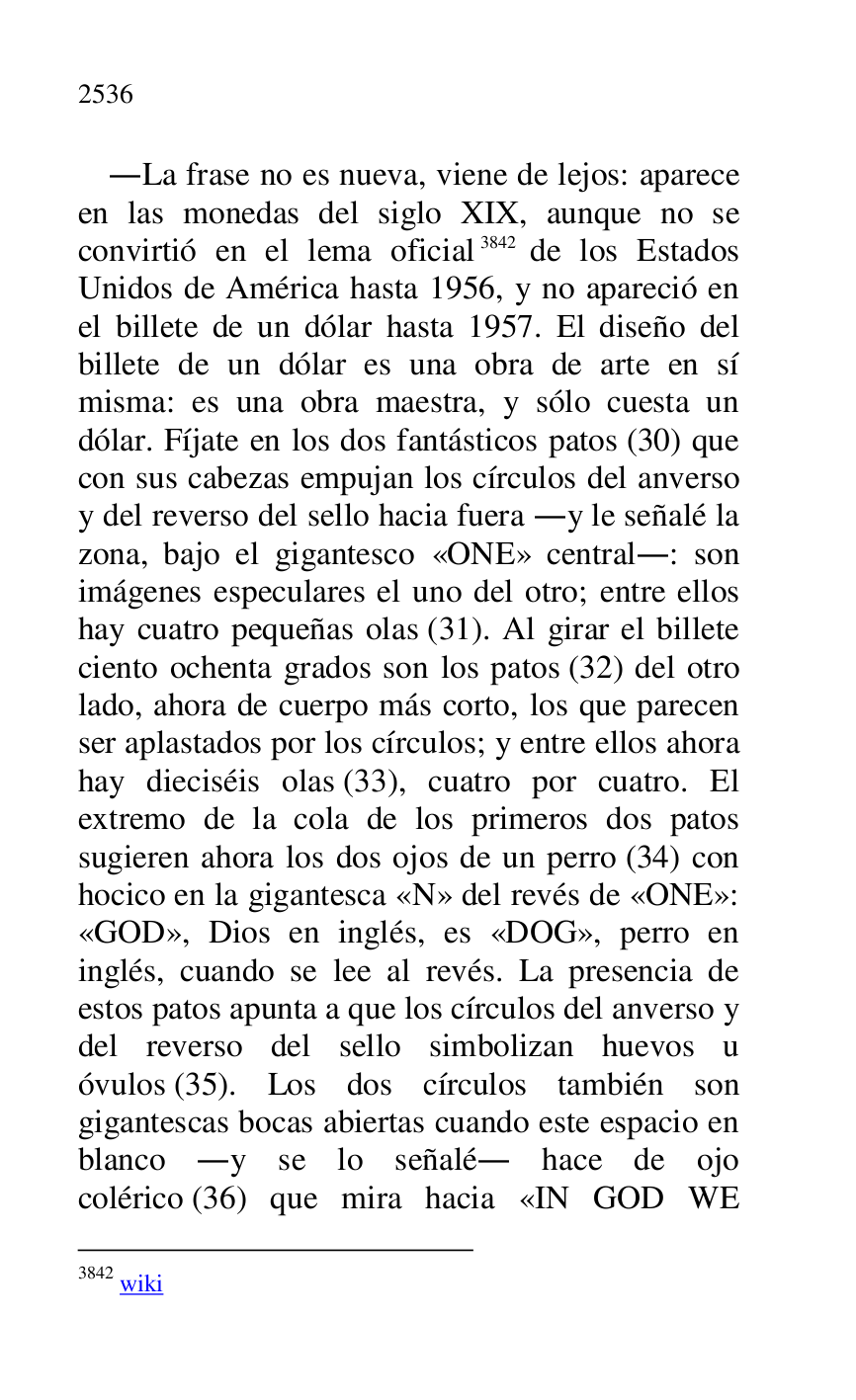 
.La frase no es nueva, viene de lejos: aparece 
en las monedas del siglo XIX, aunque no se 
convirtió en el lema oficial 3842 de los Estados 
Unidos de América hasta 1956, y no apareció en 
el billete de un dólar hasta 1957. El diseño del 
billete de un dólar es una obra de arte en sí 
misma: es una obra maestra, y sólo cuesta un 
dólar. Fíjate en los dos fantásticos patos (30) que 
con sus cabezas empujan los círculos del anverso 
y del reverso del sello hacia fuera .y le señalé la 
zona, bajo el gigantesco «ONE» central.: son 
imágenes especulares el uno del otro; entre ellos 
hay cuatro pequeñas olas (31). Al girar el billete 
ciento ochenta grados son los patos (32) del otro 
lado, ahora de cuerpo más corto, los que parecen 
ser aplastados por los círculos; y entre ellos ahora 
hay dieciséis olas (33), cuatro por cuatro. El 
extremo de la cola de los primeros dos patos 
sugieren ahora los dos ojos de un perro (34) con 
hocico en la gigantesca «N» del revés de «ONE»: 
«GOD», Dios en inglés, es «DOG», perro en 
inglés, cuando se lee al revés. La presencia de 
estos patos apunta a que los círculos del anverso y 
del reverso del sello simbolizan huevos u 
óvulos (35). Los dos círculos también son 
gigantescas bocas abiertas cuando este espacio en 
blanco .y se lo señalé. hace de ojo 
colérico (36) que mira hacia «IN GOD WE 

3842 wiki 


