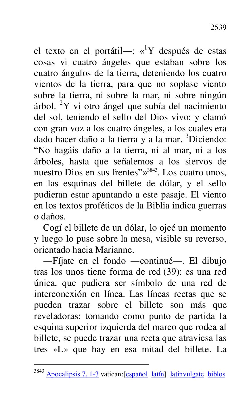 
el texto en el portátil.: «1Y después de estas cosas vi cuatro ángeles que estaban sobre los 
cuatro ángulos de la tierra, deteniendo los cuatro 
vientos de la tierra, para que no soplase viento 
sobre la tierra, ni sobre la mar, ni sobre ningún 
árbol. 2Y vi otro ángel que subía del nacimiento 
del sol, teniendo el sello del Dios vivo: y clamó 
con gran voz a los cuatro ángeles, a los cuales era 
dado hacer daño a la tierra y a la mar. 3Diciendo: 
RNo hagáis daño a la tierra, ni al mar, ni a los 
árboles, hasta que señalemos a los siervos de 
nuestro Dios en sus frentesr» 3843. Los cuatro unos, 
en las esquinas del billete de dólar, y el sello 
pudieran estar apuntando a este pasaje. El viento 
en los textos proféticos de la Biblia indica guerras 
o daños. 

3843 Apocalipsis 7, 1-3 vatican:[español latín] latinvulgate biblos 

Cogí el billete de un dólar, lo ojeé un momento 
y luego lo puse sobre la mesa, visible su reverso, 
orientado hacia Marianne. 

.Fíjate en el fondo .continué.. El dibujo 
tras los unos tiene forma de red (39): es una red 
única, que pudiera ser símbolo de una red de 
interconexión en línea. Las líneas rectas que se 
pueden trazar sobre el billete son más que 
reveladoras: tomando como punto de partida la 
esquina superior izquierda del marco que rodea al 
billete, se puede trazar una recta que atraviesa las 
tres «L» que hay en esa mitad del billete. La 


