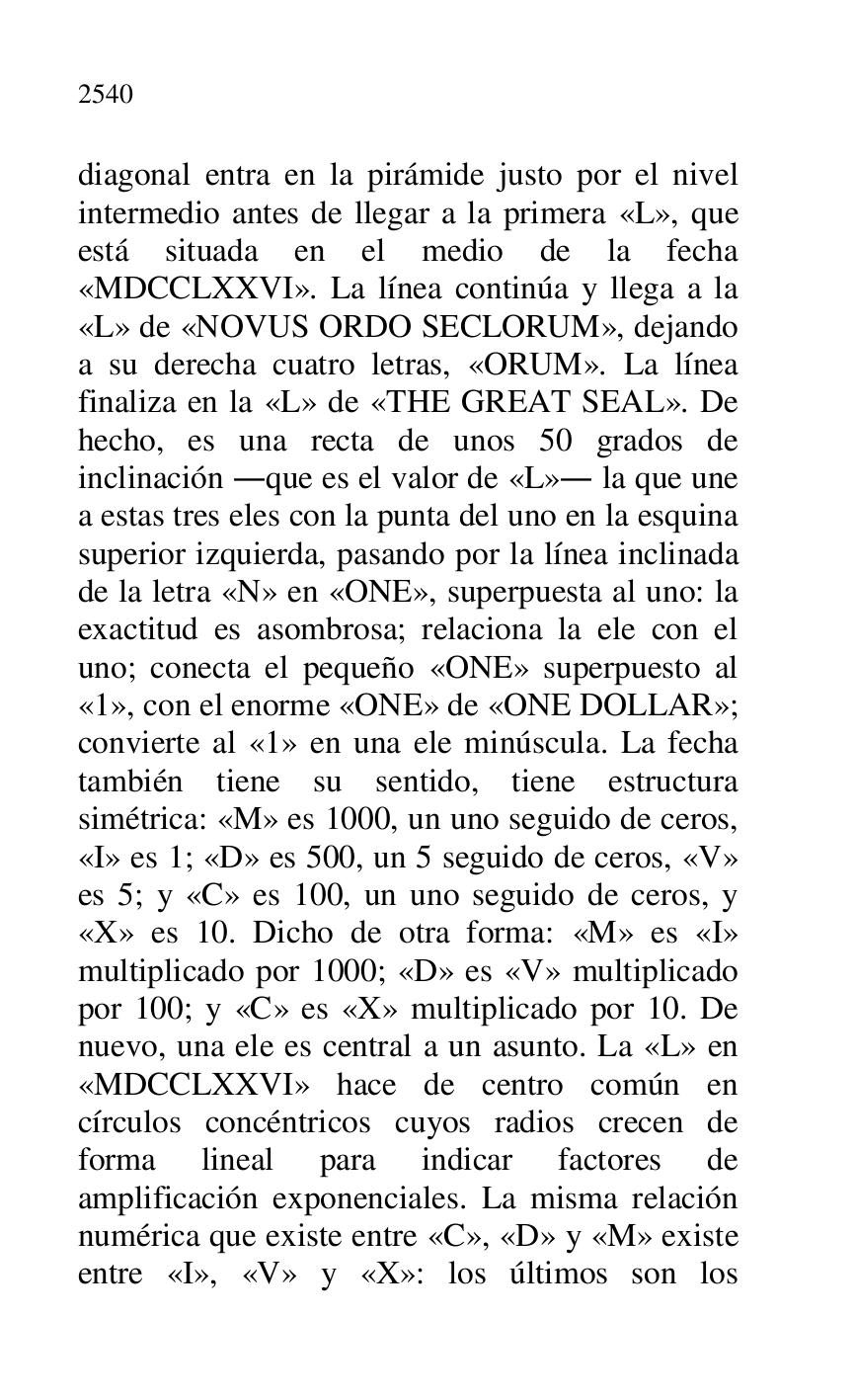 
diagonal entra en la pirámide justo por el nivel 
intermedio antes de llegar a la primera «L», que 
está situada en el medio de la fecha 
«MDCCLXXVI». La línea continúa y llega a la 
«L» de «NOVUS ORDO SECLORUM», dejando 
a su derecha cuatro letras, «ORUM». La línea 
finaliza en la «L» de «THE GREAT SEAL». De 
hecho, es una recta de unos 50 grados de 
inclinación .que es el valor de «L». la que une 
a estas tres eles con la punta del uno en la esquina 
superior izquierda, pasando por la línea inclinada 
de la letra «N» en «ONE», superpuesta al uno: la 
exactitud es asombrosa; relaciona la ele con el 
uno; conecta el pequeño «ONE» superpuesto al 
«1», con el enorme «ONE» de «ONE DOLLAR»; convierte al «1» en una ele minúscula. La fecha también tiene su sentido, tiene estructura 
simétrica: «M» es 1000, un uno seguido de ceros, 
«I» es 1; «D» es 500, un 5 seguido de ceros, «V» 
es 5; y «C» es 100, un uno seguido de ceros, y 
«X» es 10. Dicho de otra forma: «M» es «I» 
multiplicado por 1000; «D» es «V» multiplicado 
por 100; y «C» es «X» multiplicado por 10. De 
nuevo, una ele es central a un asunto. La «L» en 
«MDCCLXXVI» hace de centro común en 
círculos concéntricos cuyos radios crecen de 
forma lineal para indicar factores de 
amplificación exponenciales. La misma relación 
numérica que existe entre «C», «D» y «M» existe 
entre «I», «V» y «X»: los últimos son los 


