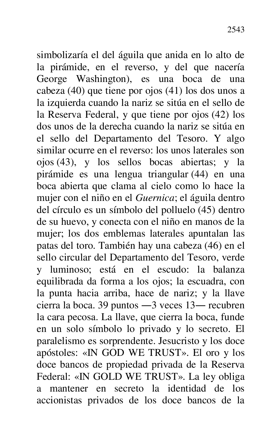 
simbolizaría el del águila que anida en lo alto de 
la pirámide, en el reverso, y del que nacería 
George Washington), es una boca de una 
cabeza (40) que tiene por ojos (41) los dos unos a 
la izquierda cuando la nariz se sitúa en el sello de 
la Reserva Federal, y que tiene por ojos (42) los 
dos unos de la derecha cuando la nariz se sitúa en 
el sello del Departamento del Tesoro. Y algo 
similar ocurre en el reverso: los unos laterales son 
ojos (43), y los sellos bocas abiertas; y la 
pirámide es una lengua triangular (44) en una 
boca abierta que clama al cielo como lo hace la 
mujer con el niño en el Guernica; el águila dentro 
del círculo es un símbolo del polluelo (45) dentro 
de su huevo, y conecta con el niño en manos de la 
mujer; los dos emblemas laterales apuntalan las 
patas del toro. También hay una cabeza (46) en el 
sello circular del Departamento del Tesoro, verde 
y luminoso; está en el escudo: la balanza 
equilibrada da forma a los ojos; la escuadra, con 
la punta hacia arriba, hace de nariz; y la llave 
cierra la boca. 39 puntos .3 veces 13. recubren 
la cara pecosa. La llave, que cierra la boca, funde 
en un solo símbolo lo privado y lo secreto. El 
paralelismo es sorprendente. Jesucristo y los doce 
apóstoles: «IN GOD WE TRUST». El oro y los 
doce bancos de propiedad privada de la Reserva 
Federal: «IN GOLD WE TRUST». La ley obliga 
a mantener en secreto la identidad de los 
accionistas privados de los doce bancos de la 



