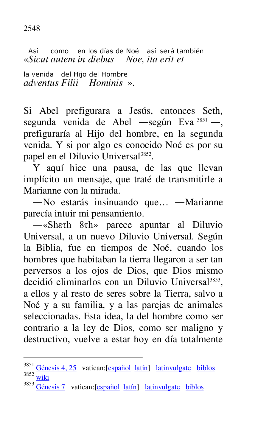 
«SicutAsí 
autemcomo 
inen 
diebuslos días de 
NoeNoé, itaasí 
eritserá 
ettambién 
adventusla venida 
Filiidel Hijo 
Hominisdel Hombre
». 

 

Si Abel prefigurara a Jesús, entonces Seth, 
segunda venida de Abel .según Eva 3851., 
prefiguraría al Hijo del hombre, en la segunda 
venida. Y si por algo es conocido Noé es por su 
papel en el Diluvio Universal 3852. 

3851 Génesis 4, 25 vatican:[español latín] latinvulgate biblos 

3852 wiki 

3853 Génesis 7 vatican:[español latín] latinvulgate biblos 

Y aquí hice una pausa, de las que llevan 
implícito un mensaje, que traté de transmitirle a 
Marianne con la mirada. 

.No estarás insinuando que… .Marianne 
parecía intuir mi pensamiento. 

.«Sheth 8th» parece apuntar al Diluvio 
Universal, a un nuevo Diluvio Universal. Según 
la Biblia, fue en tiempos de Noé, cuando los 
hombres que habitaban la tierra llegaron a ser tan 
perversos a los ojos de Dios, que Dios mismo 
decidió eliminarlos con un Diluvio Universal 3853, 
a ellos y al resto de seres sobre la Tierra, salvo a 
Noé y a su familia, y a las parejas de animales 
seleccionadas. Esta idea, la del hombre como ser 
contrario a la ley de Dios, como ser maligno y 
destructivo, vuelve a estar hoy en día totalmente 


