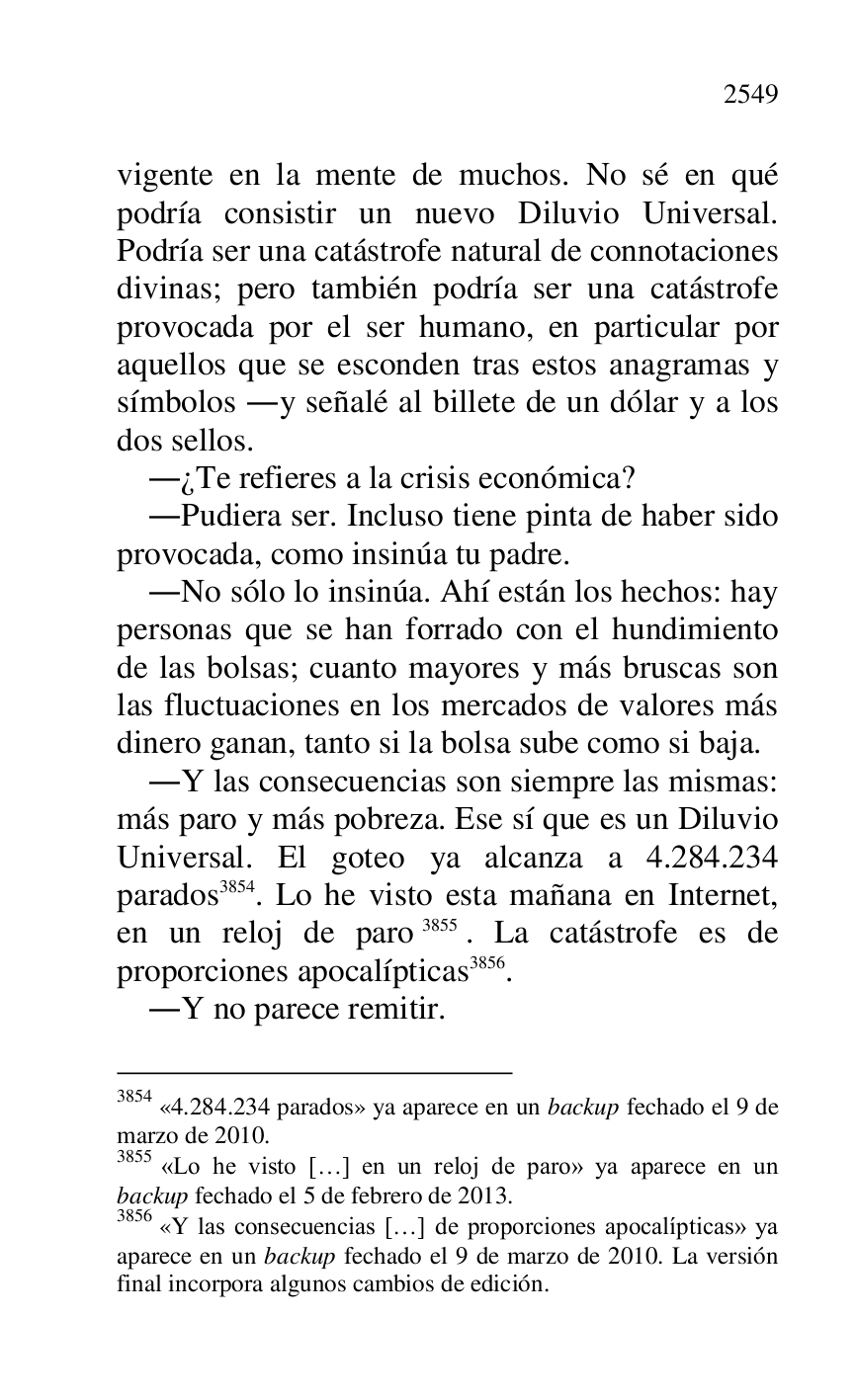 
vigente en la mente de muchos. No sé en qué 
podría consistir un nuevo Diluvio Universal. 
Podría ser una catástrofe natural de connotaciones 
divinas; pero también podría ser una catástrofe 
provocada por el ser humano, en particular por 
aquellos que se esconden tras estos anagramas y 
símbolos .y señalé al billete de un dólar y a los 
dos sellos. 

.¿Te refieres a la crisis económica? 

.Pudiera ser. Incluso tiene pinta de haber sido 
provocada, como insinúa tu padre. 

.No sólo lo insinúa. Ahí están los hechos: hay 
personas que se han forrado con el hundimiento 
de las bolsas; cuanto mayores y más bruscas son 
las fluctuaciones en los mercados de valores más 
dinero ganan, tanto si la bolsa sube como si baja. 

.Y las consecuencias son siempre las mismas: 
más paro y más pobreza. Ese sí que es un Diluvio 
Universal. El goteo ya alcanza a 4.284.234 
parados 3854. Lo he visto esta mañana en Internet, 
en un reloj de paro 3855. La catástrofe es de 
proporciones apocalípticas 3856. 

3854 «4.284.234 parados» ya aparece en un backup fechado el 9 de marzo de 2010. 

3855 «Lo he visto […] en un reloj de paro» ya aparece en un 
backup fechado el 5 de febrero de 2013. 

3856 «Y las consecuencias […] de proporciones apocalípticas» ya 
aparece en un backup fechado el 9 de marzo de 2010. La versión 
final incorpora algunos cambios de edición. 

.Y no parece remitir. 


