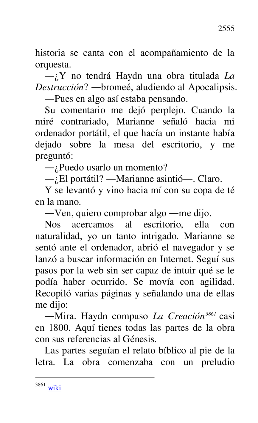 
historia se canta con el acompañamiento de la 
orquesta. 

.¿Y no tendrá Haydn una obra titulada La 
Destrucción? .bromeé, aludiendo al Apocalipsis. 

.Pues en algo así estaba pensando. 

Su comentario me dejó perplejo. Cuando la 
miré contrariado, Marianne señaló hacia mi 
ordenador portátil, el que hacía un instante había 
dejado sobre la mesa del escritorio, y me 
preguntó: 

.¿Puedo usarlo un momento? 

.¿El portátil? .Marianne asintió.. Claro. 

Y se levantó y vino hacia mí con su copa de té 
en la mano. 

.Ven, quiero comprobar algo .me dijo. 

Nos acercamos al escritorio, ella con 
naturalidad, yo un tanto intrigado. Marianne se 
sentó ante el ordenador, abrió el navegador y se 
lanzó a buscar información en Internet. Seguí sus 
pasos por la web sin ser capaz de intuir qué se le 
podía haber ocurrido. Se movía con agilidad. 
Recopiló varias páginas y señalando una de ellas 
me dijo: 

.Mira. Haydn compuso La Creación 3861 casi 
en 1800. Aquí tienes todas las partes de la obra 
con sus referencias al Génesis. 

3861 wiki 

Las partes seguían el relato bíblico al pie de la 
letra. La obra comenzaba con un preludio 


