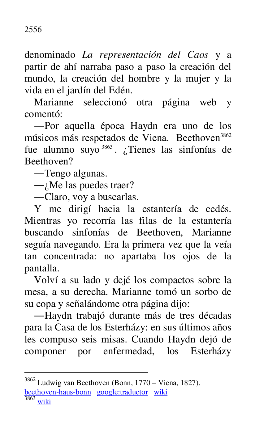 
denominado La representación del Caos y a 
partir de ahí narraba paso a paso la creación del 
mundo, la creación del hombre y la mujer y la 
vida en el jardín del Edén. 

Marianne seleccionó otra página web y 
comentó: 

.Por aquella época Haydn era uno de los 
músicos más respetados de Viena. Beethoven 3862 
fue alumno suyo 3863. ¿Tienes las sinfonías de 
Beethoven? 

3862 Ludwig van Beethoven (Bonn, 1770 R Viena, 1827). 

beethoven-haus-bonn google:traductor wiki 

3863 wiki 

.Tengo algunas. 

.¿Me las puedes traer? 

.Claro, voy a buscarlas. 

Y me dirigí hacia la estantería de cedés. 
Mientras yo recorría las filas de la estantería 
buscando sinfonías de Beethoven, Marianne 
seguía navegando. Era la primera vez que la veía 
tan concentrada: no apartaba los ojos de la 
pantalla. 

Volví a su lado y dejé los compactos sobre la 
mesa, a su derecha. Marianne tomó un sorbo de 
su copa y señalándome otra página dijo: 

.Haydn trabajó durante más de tres décadas 
para la Casa de los Esterházy: en sus últimos años 
les compuso seis misas. Cuando Haydn dejó de 
componer por enfermedad, los Esterházy 


