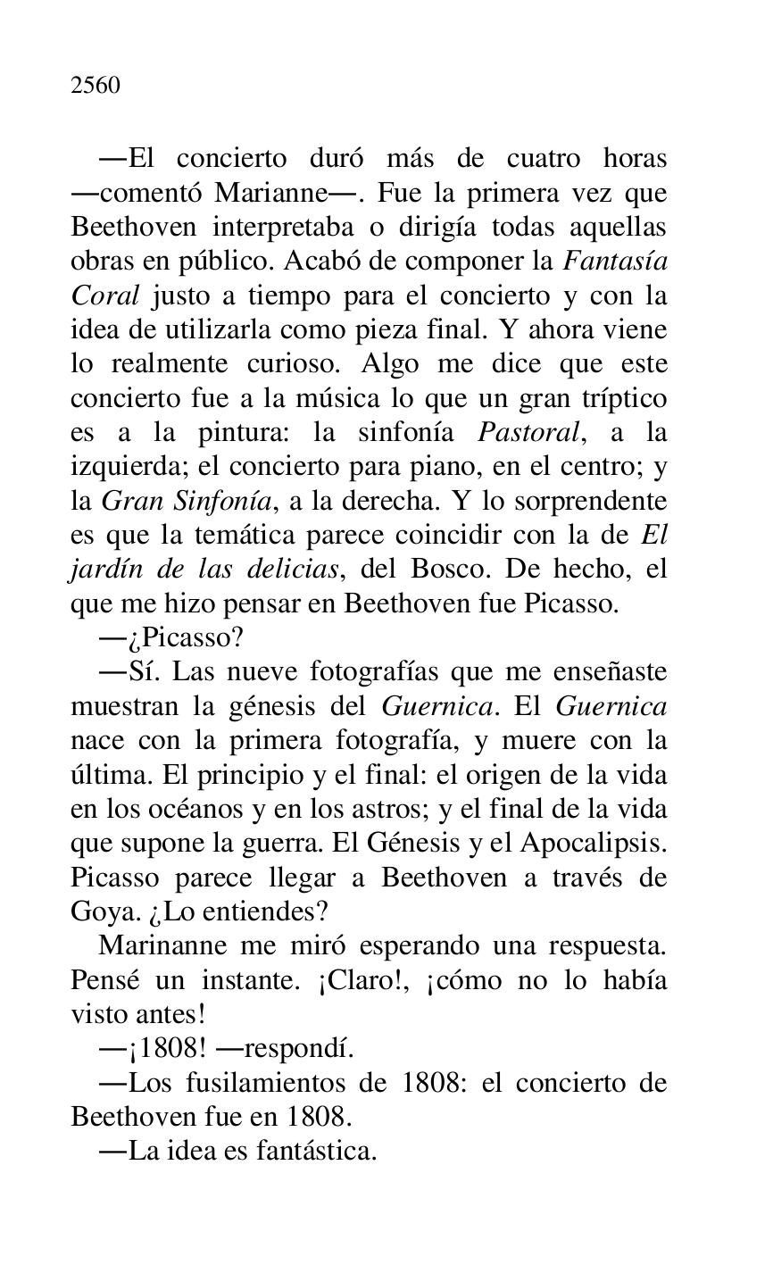 
.El concierto duró más de cuatro horas 
.comentó Marianne.. Fue la primera vez que 
Beethoven interpretaba o dirigía todas aquellas 
obras en público. Acabó de componer la Fantasía 
Coral justo a tiempo para el concierto y con la 
idea de utilizarla como pieza final. Y ahora viene 
lo realmente curioso. Algo me dice que este 
concierto fue a la música lo que un gran tríptico 
es a la pintura: la sinfonía Pastoral, a la 
izquierda; el concierto para piano, en el centro; y 
la Gran Sinfonía, a la derecha. Y lo sorprendente 
es que la temática parece coincidir con la de El 
jardín de las delicias, del Bosco. De hecho, el 
que me hizo pensar en Beethoven fue Picasso. 

.¿Picasso? 

.Sí. Las nueve fotografías que me enseñaste 
muestran la génesis del Guernica. El Guernica 
nace con la primera fotografía, y muere con la 
última. El principio y el final: el origen de la vida 
en los océanos y en los astros; y el final de la vida 
que supone la guerra. El Génesis y el Apocalipsis. 
Picasso parece llegar a Beethoven a través de 
Goya. ¿Lo entiendes? 

Marinanne me miró esperando una respuesta. 
Pensé un instante. ¡Claro!, ¡cómo no lo había 
visto antes! 

.¡1808! .respondí. 
.Los fusilamientos de 1808: el concierto de 
Beethoven fue en 1808. 

.La idea es fantástica. 


