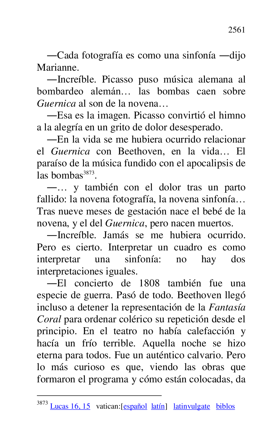 
.Cada fotografía es como una sinfonía .dijo 
Marianne. 

.Increíble. Picasso puso música alemana al 
bombardeo alemán… las bombas caen sobre 
Guernica al son de la novena… 

.Esa es la imagen. Picasso convirtió el himno 
a la alegría en un grito de dolor desesperado. 

.En la vida se me hubiera ocurrido relacionar 
el Guernica con Beethoven, en la vida… El 
paraíso de la música fundido con el apocalipsis de 
las bombas 3873. 

3873 Lucas 16, 15 vatican:[español latín] latinvulgate biblos 

.… y también con el dolor tras un parto 
fallido: la novena fotografía, la novena sinfonía… 
Tras nueve meses de gestación nace el bebé de la 
novena, y el del Guernica, pero nacen muertos. 

.Increíble. Jamás se me hubiera ocurrido. 
Pero es cierto. Interpretar un cuadro es como 
interpretar una sinfonía: no hay dos 
interpretaciones iguales. 

.El concierto de 1808 también fue una 
especie de guerra. Pasó de todo. Beethoven llegó 
incluso a detener la representación de la Fantasía 
Coral para ordenar colérico su repetición desde el 
principio. En el teatro no había calefacción y 
hacía un frío terrible. Aquella noche se hizo 
eterna para todos. Fue un auténtico calvario. Pero 
lo más curioso es que, viendo las obras que 
formaron el programa y cómo están colocadas, da 


