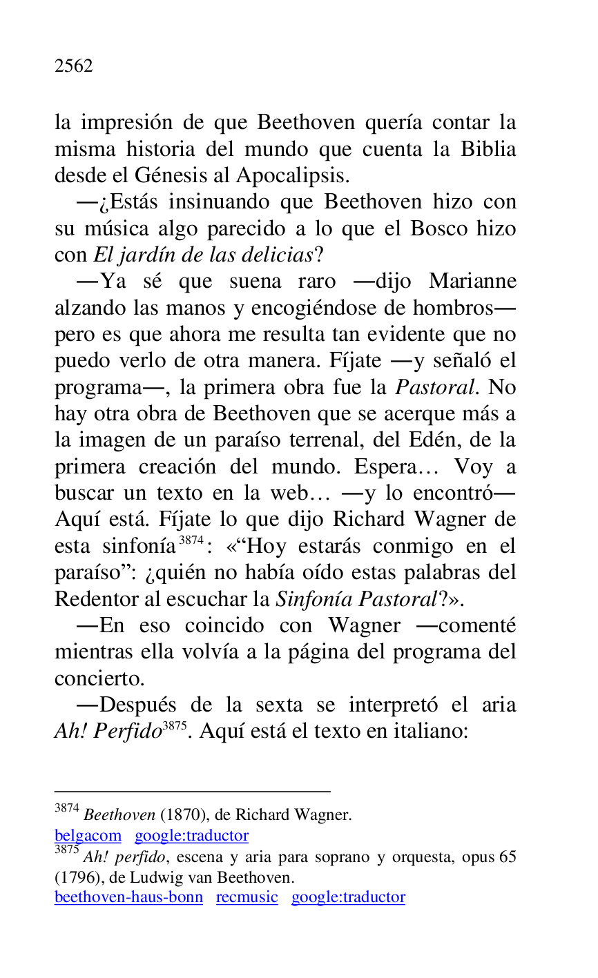 
la impresión de que Beethoven quería contar la 
misma historia del mundo que cuenta la Biblia 
desde el Génesis al Apocalipsis. 

.¿Estás insinuando que Beethoven hizo con 
su música algo parecido a lo que el Bosco hizo 
con El jardín de las delicias? 

.Ya sé que suena raro .dijo Marianne 
alzando las manos y encogiéndose de hombros. 
pero es que ahora me resulta tan evidente que no 
puedo verlo de otra manera. Fíjate .y señaló el 
programa., la primera obra fue la Pastoral. No 
hay otra obra de Beethoven que se acerque más a 
la imagen de un paraíso terrenal, del Edén, de la 
primera creación del mundo. Espera… Voy a 
buscar un texto en la web… .y lo encontró. 
Aquí está. Fíjate lo que dijo Richard Wagner de 
esta sinfonía 3874: «RHoy estarás conmigo en el 
paraísor: ¿quién no había oído estas palabras del 
Redentor al escuchar la Sinfonía Pastoral?». 

3874 Beethoven (1870), de Richard Wagner. 

belgacom google:traductor 

3875 Ah! perfido, escena y aria para soprano y orquesta, opus 65 
(1796), de Ludwig van Beethoven. 

beethoven-haus-bonn recmusic google:traductor 

.En eso coincido con Wagner .comenté 
mientras ella volvía a la página del programa del 
concierto. 

.Después de la sexta se interpretó el aria 
Ah! Perfido 3875. Aquí está el texto en italiano: 


