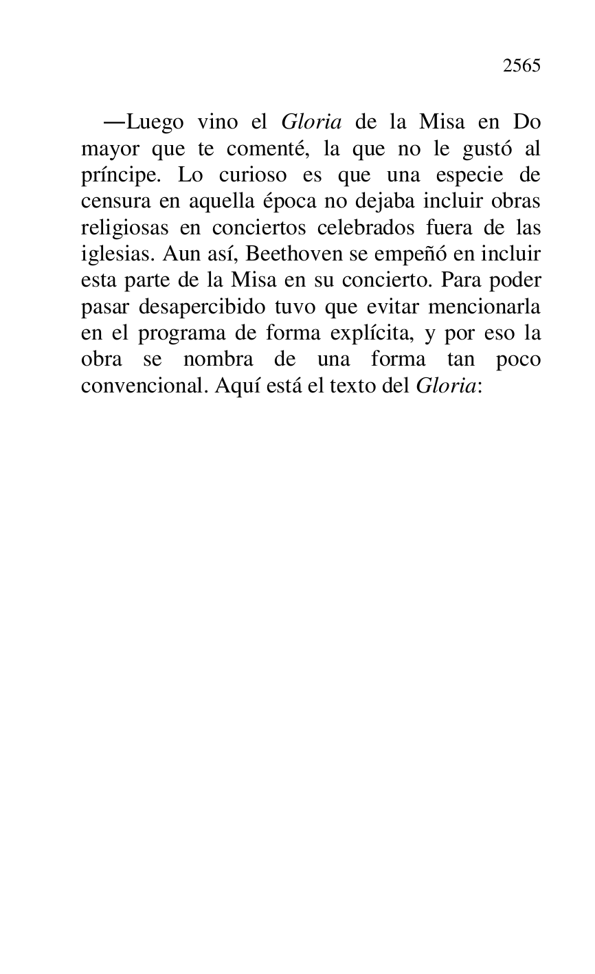 
.Luego vino el Gloria de la Misa en Do 
mayor que te comenté, la que no le gustó al 
príncipe. Lo curioso es que una especie de 
censura en aquella época no dejaba incluir obras 
religiosas en conciertos celebrados fuera de las 
iglesias. Aun así, Beethoven se empeñó en incluir 
esta parte de la Misa en su concierto. Para poder 
pasar desapercibido tuvo que evitar mencionarla 
en el programa de forma explícita, y por eso la 
obra se nombra de una forma tan poco 
convencional. Aquí está el texto del Gloria: 


