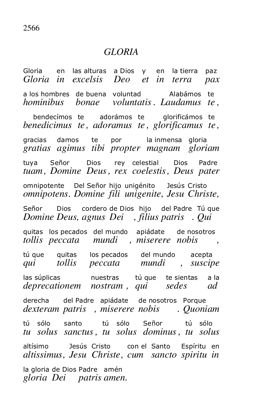 
GLORIA 

 

GloriaGloria 
inen 
excelsislas alturas 
Deoa Dios 
ety 
inen 
terrala tierra 
paxpaz 
hominibusa los hombres 
bonaede buena 
voluntatisvoluntad. LaudamusAlabámos 
tete, 
benedicimusbendecímos 
tete, adoramusadorámos 
tete, glorificamusglorificámos 
tete, 
gratiasgracias 
agimusdamos 
tibite 
propterpor 
magnamla inmensa 
gloriamgloria 
tuamtuya, DomineSeñor 
DeusDios, rexrey 
coelestiscelestial, DeusDios 
paterPadre 
omnipotensomnipotente. DomineDel Señor 
filihijo 
unigeniteunigénito, JesuJesús 
ChristeCristo, 
DomineSeñor 
DeusDios, agnuscordero 
Deide Dios, filiushijo 
patrisdel Padre. QuiTú que 
tollisquitas 
peccatalos pecados 
mundidel mundo, miserereapiádate 
nobisde nosotros, 
quitú que 
tollisquitas 
peccatalos pecados 
mundidel mundo, suscipeacepta 
deprecationemlas súplicas 
nostramnuestras, quitú que 
sedeste sientas 
ada la 
dexteramderecha 
patrisdel Padre, miserereapiádate 
nobisde nosotros. QuoniamPorque 
tutú 
solussólo 
sanctussanto, tutú 
solussólo 
dominusSeñor, tutú 
solussólo 
altissimusaltísimo, JesuJesús 
ChristeCristo, cumcon el 
sanctoSanto 
spirituEspíritu 
inen 
gloriala gloria 
Deide Dios 
patrisPadre 
amenamén. 



