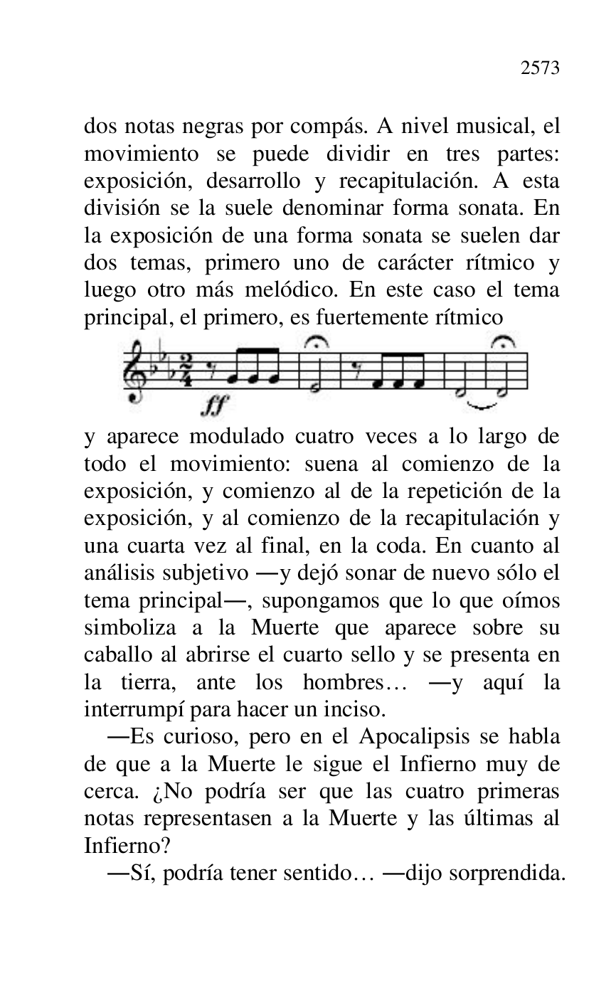 
dos notas negras por compás. A nivel musical, el 
movimiento se puede dividir en tres partes: 
exposición, desarrollo y recapitulación. A esta 
división se la suele denominar forma sonata. En 
la exposición de una forma sonata se suelen dar 
dos temas, primero uno de carácter rítmico y 
luego otro más melódico. En este caso el tema 
principal, el primero, es fuertemente rítmico 

 

y aparece modulado cuatro veces a lo largo de 
todo el movimiento: suena al comienzo de la 
exposición, y comienzo al de la repetición de la 
exposición, y al comienzo de la recapitulación y 
una cuarta vez al final, en la coda. En cuanto al 
análisis subjetivo .y dejó sonar de nuevo sólo el 
tema principal., supongamos que lo que oímos 
simboliza a la Muerte que aparece sobre su 
caballo al abrirse el cuarto sello y se presenta en 
la tierra, ante los hombres… .y aquí la 
interrumpí para hacer un inciso. 

.Es curioso, pero en el Apocalipsis se habla 
de que a la Muerte le sigue el Infierno muy de 
cerca. ¿No podría ser que las cuatro primeras 
notas representasen a la Muerte y las últimas al 
Infierno? 

.Sí, podría tener sentido… .dijo sorprendida. 


