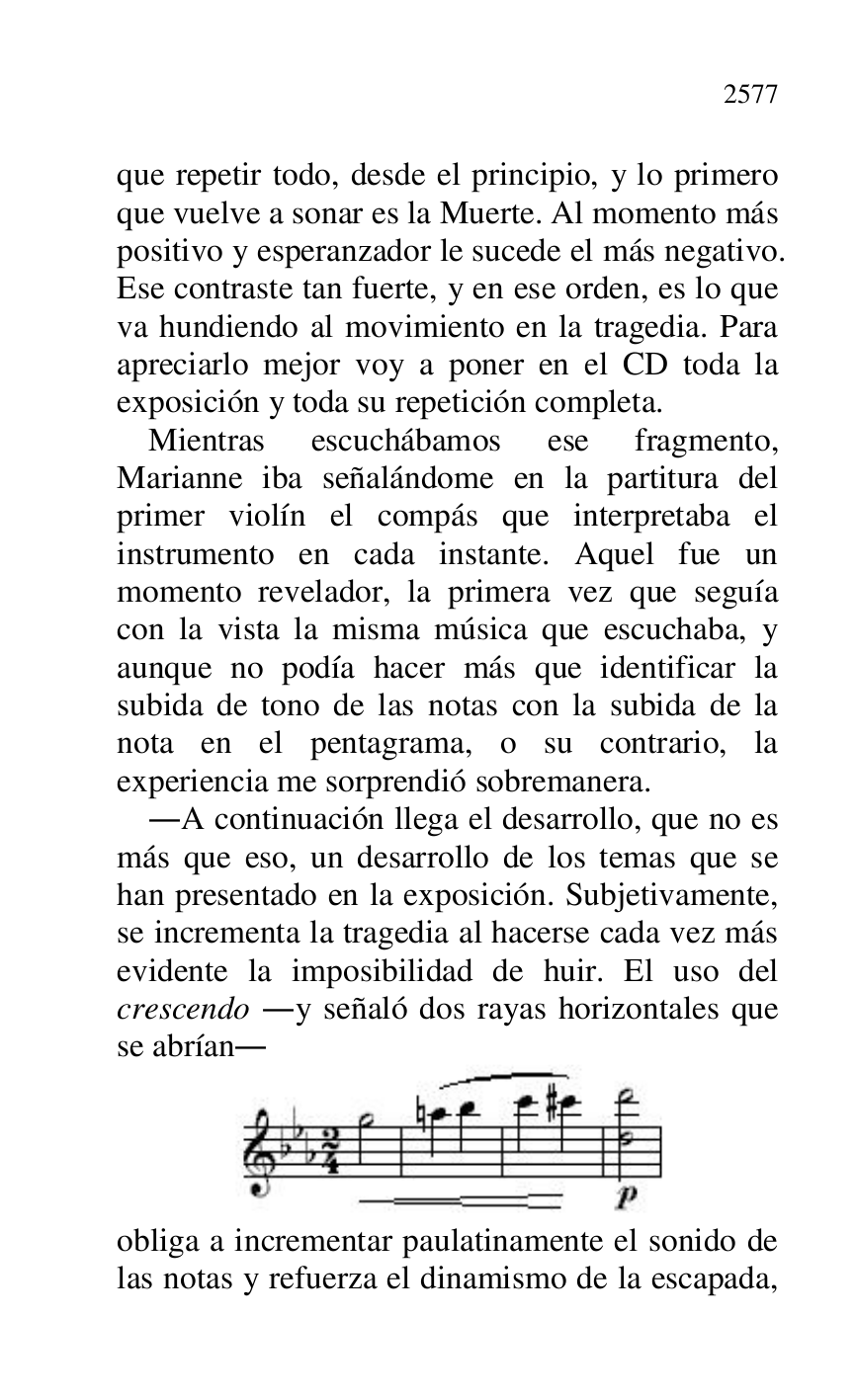 
que repetir todo, desde el principio, y lo primero 
que vuelve a sonar es la Muerte. Al momento más 
positivo y esperanzador le sucede el más negativo. 
Ese contraste tan fuerte, y en ese orden, es lo que 
va hundiendo al movimiento en la tragedia. Para 
apreciarlo mejor voy a poner en el CD toda la 
exposición y toda su repetición completa. 

Mientras escuchábamos ese fragmento, 
Marianne iba señalándome en la partitura del 
primer violín el compás que interpretaba el 
instrumento en cada instante. Aquel fue un 
momento revelador, la primera vez que seguía 
con la vista la misma música que escuchaba, y 
aunque no podía hacer más que identificar la 
subida de tono de las notas con la subida de la 
nota en el pentagrama, o su contrario, la 
experiencia me sorprendió sobremanera. 

.A continuación llega el desarrollo, que no es 
más que eso, un desarrollo de los temas que se 
han presentado en la exposición. Subjetivamente, 
se incrementa la tragedia al hacerse cada vez más 
evidente la imposibilidad de huir. El uso del 
crescendo .y señaló dos rayas horizontales que 
se abrían. 

 

obliga a incrementar paulatinamente el sonido de 
las notas y refuerza el dinamismo de la escapada, 


