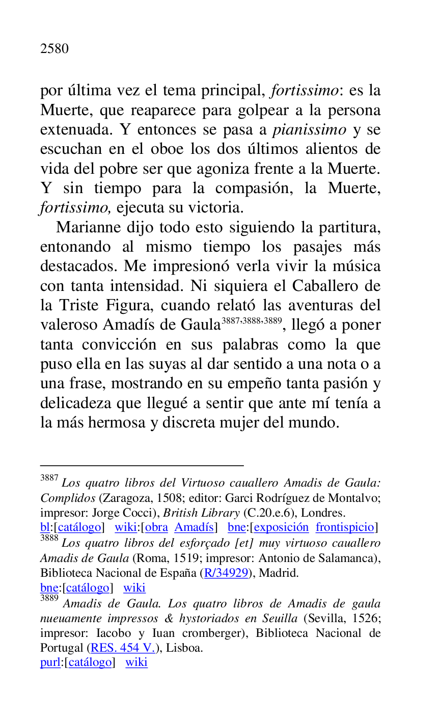 
por última vez el tema principal, fortissimo: es la 
Muerte, que reaparece para golpear a la persona 
extenuada. Y entonces se pasa a pianissimo y se 
escuchan en el oboe los dos últimos alientos de 
vida del pobre ser que agoniza frente a la Muerte. 
Y sin tiempo para la compasión, la Muerte, 
fortissimo, ejecuta su victoria. 

Marianne dijo todo esto siguiendo la partitura, 
entonando al mismo tiempo los pasajes más 
destacados. Me impresionó verla vivir la música 
con tanta intensidad. Ni siquiera el Caballero de 
la Triste Figura, cuando relató las aventuras del 
valeroso Amadís de Gaula 3887,3888,3889, llegó a poner 
tanta convicción en sus palabras como la que 
puso ella en las suyas al dar sentido a una nota o a 
una frase, mostrando en su empeño tanta pasión y 
delicadeza que llegué a sentir que ante mí tenía a 
la más hermosa y discreta mujer del mundo. 

3887 Los quatro libros del Virtuoso cauallero Amadis de Gaula: 
Complidos (Zaragoza, 1508; editor: Garci Rodríguez de Montalvo; 
impresor: Jorge Cocci), British Library (C.20.e.6), Londres. 

bl:[catálogo] wiki:[obra Amadís] bne:[exposición frontispicio] 

3888 Los quatro libros del esforçado [et] muy virtuoso cauallero 
Amadis de Gaula (Roma, 1519; impresor: Antonio de Salamanca), 
Biblioteca Nacional de España (R/34929), Madrid. 

bne:[catálogo] wiki 

3889 Amadis de Gaula. Los quatro libros de Amadis de gaula 
nueuamente impressos & hystoriados en Seuilla (Sevilla, 1526; 
impresor: Iacobo y Iuan cromberger), Biblioteca Nacional de 
Portugal (RES. 454 V.), Lisboa. 

purl:[catálogo] wiki 


