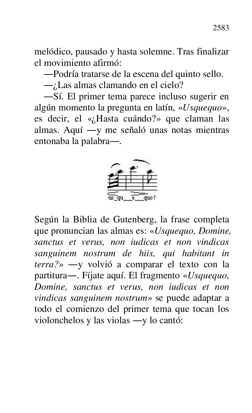 
melódico, pausado y hasta solemne. Tras finalizar 
el movimiento afirmó: 

.Podría tratarse de la escena del quinto sello. 

.¿Las almas clamando en el cielo? 

.Sí. El primer tema parece incluso sugerir en 
algún momento la pregunta en latín, «Usquequo», 
es decir, el «¿Hasta cuándo?» que claman las 
almas. Aquí .y me señaló unas notas mientras 
entonaba la palabra.. 

 

 

 

Según la Biblia de Gutenberg, la frase completa 
que pronuncian las almas es: «Usquequo, Domine, 
sanctus et verus, non iudicas et non vindicas 
sanguinem nostrum de hiis, qui habitant in 
terra?» .y volvió a comparar el texto con la 
partitura.. Fíjate aquí. El fragmento «Usquequo, 
Domine, sanctus et verus, non iudicas et non 
vindicas sanguinem nostrum» se puede adaptar a 
todo el comienzo del primer tema que tocan los 
violonchelos y las violas .y lo cantó: 

 


