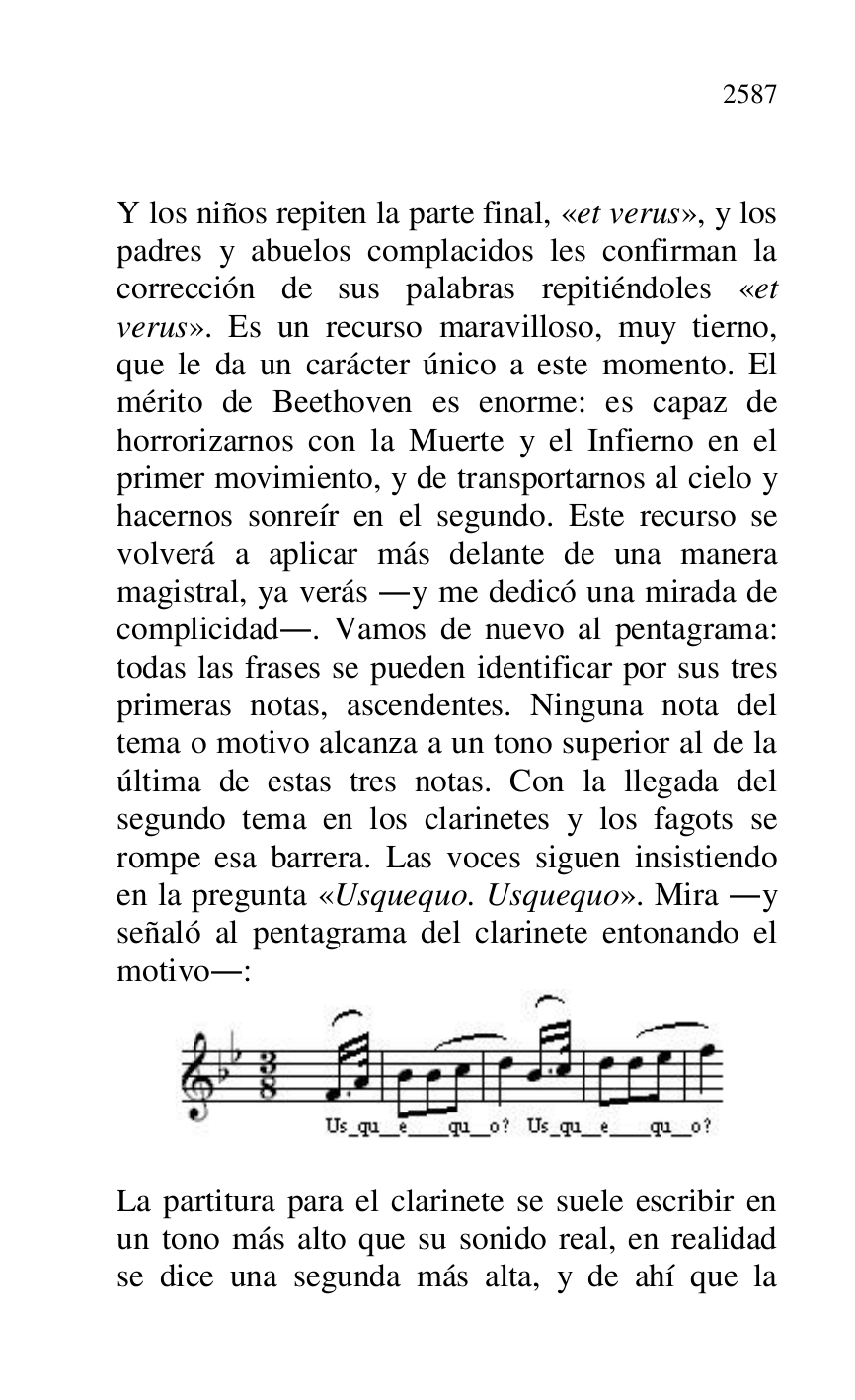 


Y los niños repiten la parte final, «et verus», y los 
padres y abuelos complacidos les confirman la 
corrección de sus palabras repitiéndoles «et 
verus». Es un recurso maravilloso, muy tierno, 
que le da un carácter único a este momento. El 
mérito de Beethoven es enorme: es capaz de 
horrorizarnos con la Muerte y el Infierno en el 
primer movimiento, y de transportarnos al cielo y 
hacernos sonreír en el segundo. Este recurso se 
volverá a aplicar más delante de una manera 
magistral, ya verás .y me dedicó una mirada de 
complicidad.. Vamos de nuevo al pentagrama: 
todas las frases se pueden identificar por sus tres 
primeras notas, ascendentes. Ninguna nota del 
tema o motivo alcanza a un tono superior al de la 
última de estas tres notas. Con la llegada del 
segundo tema en los clarinetes y los fagots se 
rompe esa barrera. Las voces siguen insistiendo 
en la pregunta «Usquequo. Usquequo». Mira .y 
señaló al pentagrama del clarinete entonando el 
motivo.: 

 

 

La partitura para el clarinete se suele escribir en 
un tono más alto que su sonido real, en realidad 
se dice una segunda más alta, y de ahí que la 



