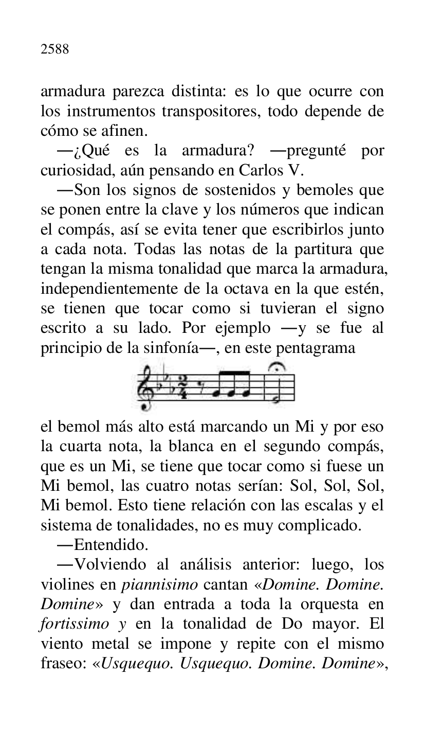 
armadura parezca distinta: es lo que ocurre con 
los instrumentos transpositores, todo depende de 
cómo se afinen. 

.¿Qué es la armadura? .pregunté por 
curiosidad, aún pensando en Carlos V. 

.Son los signos de sostenidos y bemoles que 
se ponen entre la clave y los números que indican 
el compás, así se evita tener que escribirlos junto 
a cada nota. Todas las notas de la partitura que 
tengan la misma tonalidad que marca la armadura, 
independientemente de la octava en la que estén, 
se tienen que tocar como si tuvieran el signo 
escrito a su lado. Por ejemplo .y se fue al 
principio de la sinfonía., en este pentagrama 

 

el bemol más alto está marcando un Mi y por eso 
la cuarta nota, la blanca en el segundo compás, 
que es un Mi, se tiene que tocar como si fuese un 
Mi bemol, las cuatro notas serían: Sol, Sol, Sol, 
Mi bemol. Esto tiene relación con las escalas y el 
sistema de tonalidades, no es muy complicado. 

.Entendido. 

.Volviendo al análisis anterior: luego, los 
violines en piannisimo cantan «Domine. Domine. 
Domine» y dan entrada a toda la orquesta en 
fortissimo y en la tonalidad de Do mayor. El 
viento metal se impone y repite con el mismo 
fraseo: «Usquequo. Usquequo. Domine. Domine», 


