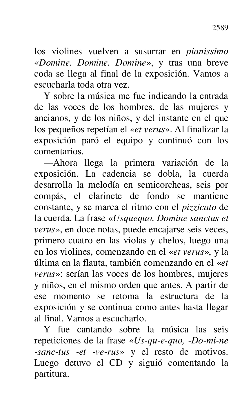 
los violines vuelven a susurrar en pianissimo 
«Domine. Domine. Domine», y tras una breve 
coda se llega al final de la exposición. Vamos a 
escucharla toda otra vez. 

Y sobre la música me fue indicando la entrada 
de las voces de los hombres, de las mujeres y 
ancianos, y de los niños, y del instante en el que 
los pequeños repetían el «et verus». Al finalizar la 
exposición paró el equipo y continuó con los 
comentarios. 

.Ahora llega la primera variación de la 
exposición. La cadencia se dobla, la cuerda 
desarrolla la melodía en semicorcheas, seis por 
compás, el clarinete de fondo se mantiene 
constante, y se marca el ritmo con el pizzicato de 
la cuerda. La frase «Usquequo, Domine sanctus et 
verus», en doce notas, puede encajarse seis veces, 
primero cuatro en las violas y chelos, luego una 
en los violines, comenzando en el «et verus», y la 
última en la flauta, también comenzando en el «et 
verus»: serían las voces de los hombres, mujeres 
y niños, en el mismo orden que antes. A partir de 
ese momento se retoma la estructura de la 
exposición y se continua como antes hasta llegar 
al final. Vamos a escucharlo. 

Y fue cantando sobre la música las seis 
repeticiones de la frase «Us-qu-e-quo, -Do-mi-ne 
-sanc-tus -et -ve-rus» y el resto de motivos. 
Luego detuvo el CD y siguió comentando la 
partitura. 


