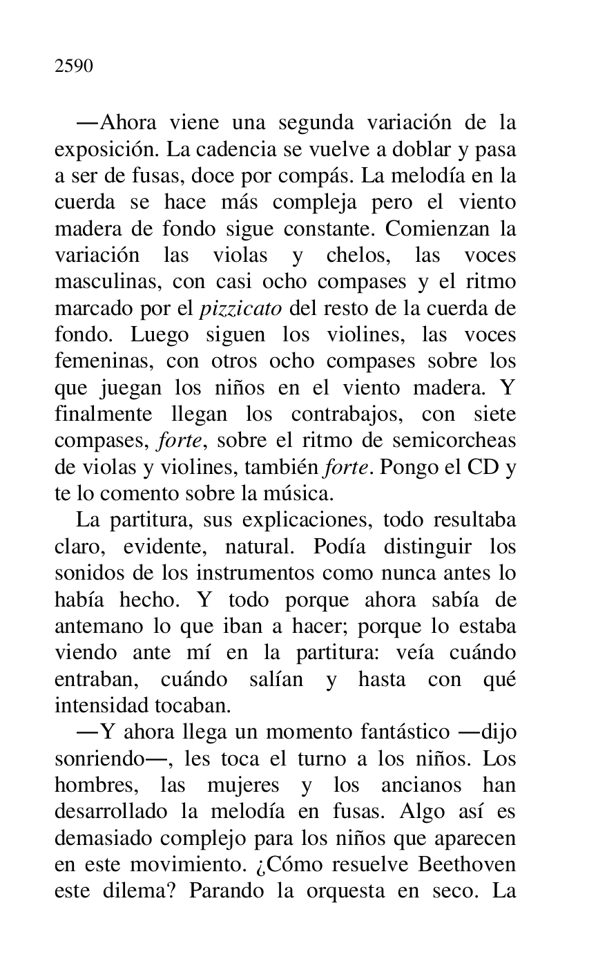 
.Ahora viene una segunda variación de la 
exposición. La cadencia se vuelve a doblar y pasa 
a ser de fusas, doce por compás. La melodía en la 
cuerda se hace más compleja pero el viento 
madera de fondo sigue constante. Comienzan la 
variación las violas y chelos, las voces 
masculinas, con casi ocho compases y el ritmo 
marcado por el pizzicato del resto de la cuerda de 
fondo. Luego siguen los violines, las voces 
femeninas, con otros ocho compases sobre los 
que juegan los niños en el viento madera. Y 
finalmente llegan los contrabajos, con siete 
compases, forte, sobre el ritmo de semicorcheas 
de violas y violines, también forte. Pongo el CD y 
te lo comento sobre la música. 

La partitura, sus explicaciones, todo resultaba 
claro, evidente, natural. Podía distinguir los 
sonidos de los instrumentos como nunca antes lo 
había hecho. Y todo porque ahora sabía de 
antemano lo que iban a hacer; porque lo estaba 
viendo ante mí en la partitura: veía cuándo 
entraban, cuándo salían y hasta con qué 
intensidad tocaban. 

.Y ahora llega un momento fantástico .dijo 
sonriendo., les toca el turno a los niños. Los 
hombres, las mujeres y los ancianos han 
desarrollado la melodía en fusas. Algo así es 
demasiado complejo para los niños que aparecen 
en este movimiento. ¿Cómo resuelve Beethoven 
este dilema? Parando la orquesta en seco. La 



