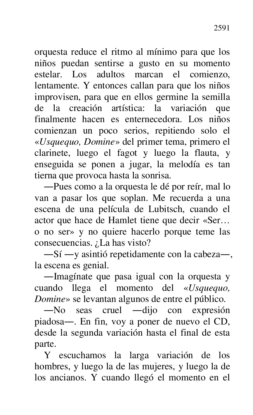 
orquesta reduce el ritmo al mínimo para que los 
niños puedan sentirse a gusto en su momento 
estelar. Los adultos marcan el comienzo, 
lentamente. Y entonces callan para que los niños 
improvisen, para que en ellos germine la semilla 
de la creación artística: la variación que 
finalmente hacen es enternecedora. Los niños 
comienzan un poco serios, repitiendo solo el 
«Usquequo, Domine» del primer tema, primero el 
clarinete, luego el fagot y luego la flauta, y 
enseguida se ponen a jugar, la melodía es tan 
tierna que provoca hasta la sonrisa. 

.Pues como a la orquesta le dé por reír, mal lo 
van a pasar los que soplan. Me recuerda a una 
escena de una película de Lubitsch, cuando el 
actor que hace de Hamlet tiene que decir «Ser… 
o no ser» y no quiere hacerlo porque teme las 
consecuencias. ¿La has visto? 

.Sí .y asintió repetidamente con la cabeza., 
la escena es genial. 

.Imagínate que pasa igual con la orquesta y 
cuando llega el momento del «Usquequo, 
Domine» se levantan algunos de entre el público. 

.No seas cruel .dijo con expresión 
piadosa.. En fin, voy a poner de nuevo el CD, 
desde la segunda variación hasta el final de esta 
parte. 

Y escuchamos la larga variación de los 
hombres, y luego la de las mujeres, y luego la de 
los ancianos. Y cuando llegó el momento en el 


