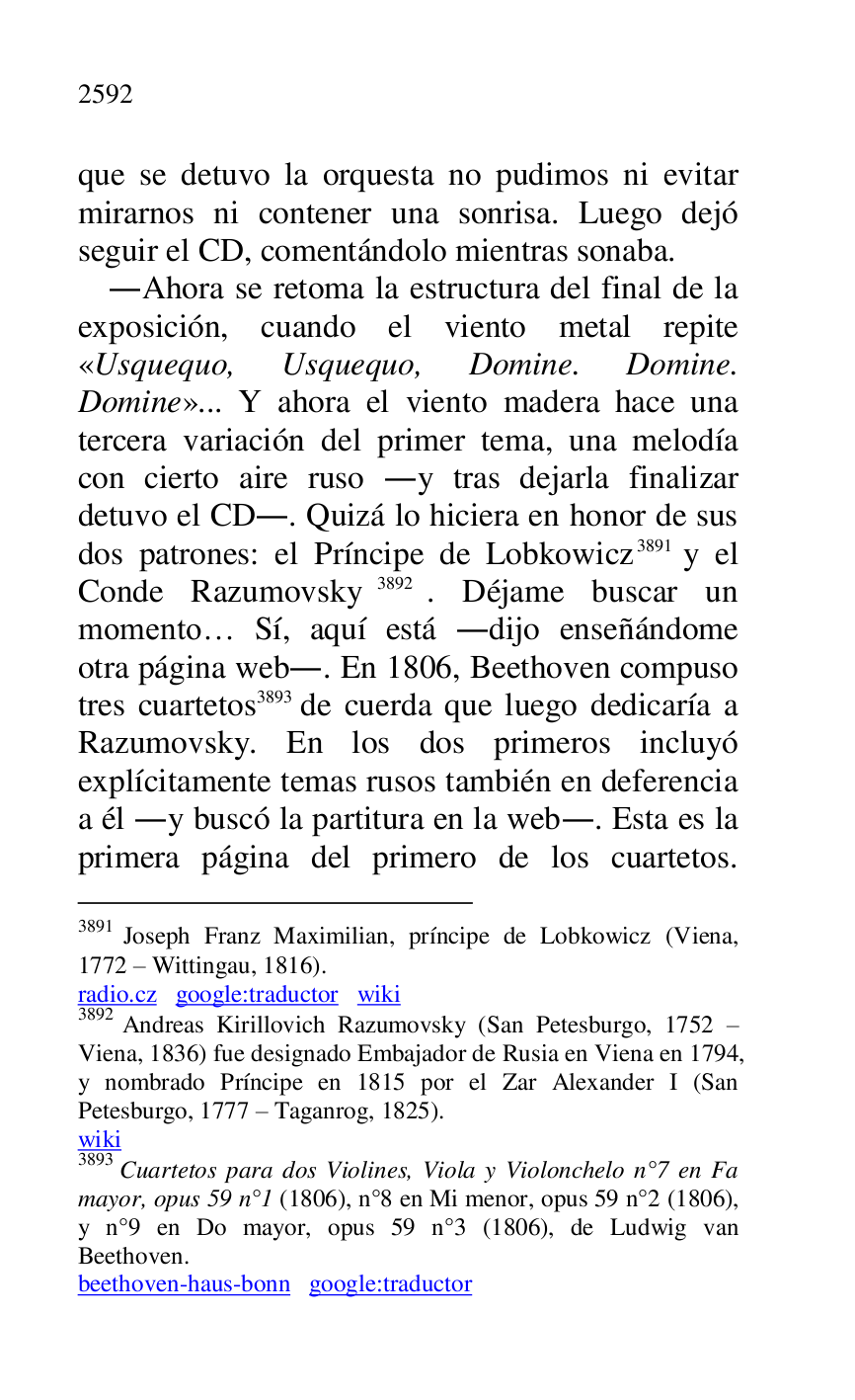 
que se detuvo la orquesta no pudimos ni evitar 
mirarnos ni contener una sonrisa. Luego dejó 
seguir el CD, comentándolo mientras sonaba. 

.Ahora se retoma la estructura del final de la 
exposición, cuando el viento metal repite 
«Usquequo, Usquequo, Domine. Domine. 
Domine»... Y ahora el viento madera hace una 
tercera variación del primer tema, una melodía 
con cierto aire ruso .y tras dejarla finalizar 
detuvo el CD.. Quizá lo hiciera en honor de sus 
dos patrones: el Príncipe de Lobkowicz 3891 y el 
Conde Razumovsky 3892. Déjame buscar un 
momento… Sí, aquí está .dijo enseñándome 
otra página web.. En 1806, Beethoven compuso 
tres cuartetos 3893 de cuerda que luego dedicaría a 
Razumovsky. En los dos primeros incluyó 
explícitamente temas rusos también en deferencia 
a él .y buscó la partitura en la web.. Esta es la 
primera página del primero de los cuartetos. 

3891 Joseph Franz Maximilian, príncipe de Lobkowicz (Viena, 
1772 R Wittingau, 1816). 

radio.cz google:traductor wiki 

3892 Andreas Kirillovich Razumovsky (San Petesburgo, 1752 R 
Viena, 1836) fue designado Embajador de Rusia en Viena en 1794, 
y nombrado Príncipe en 1815 por el Zar Alexander I (San 
Petesburgo, 1777 R Taganrog, 1825). 

wiki 

3893 Cuartetos para dos Violines, Viola y Violonchelo n°7 en Fa mayor, opus 59 n°1 (1806), n°8 en Mi menor, opus 59 n°2 (1806), y n°9 en Do mayor, opus 59 n°3 (1806), de Ludwig van Beethoven. 

beethoven-haus-bonn google:traductor 



