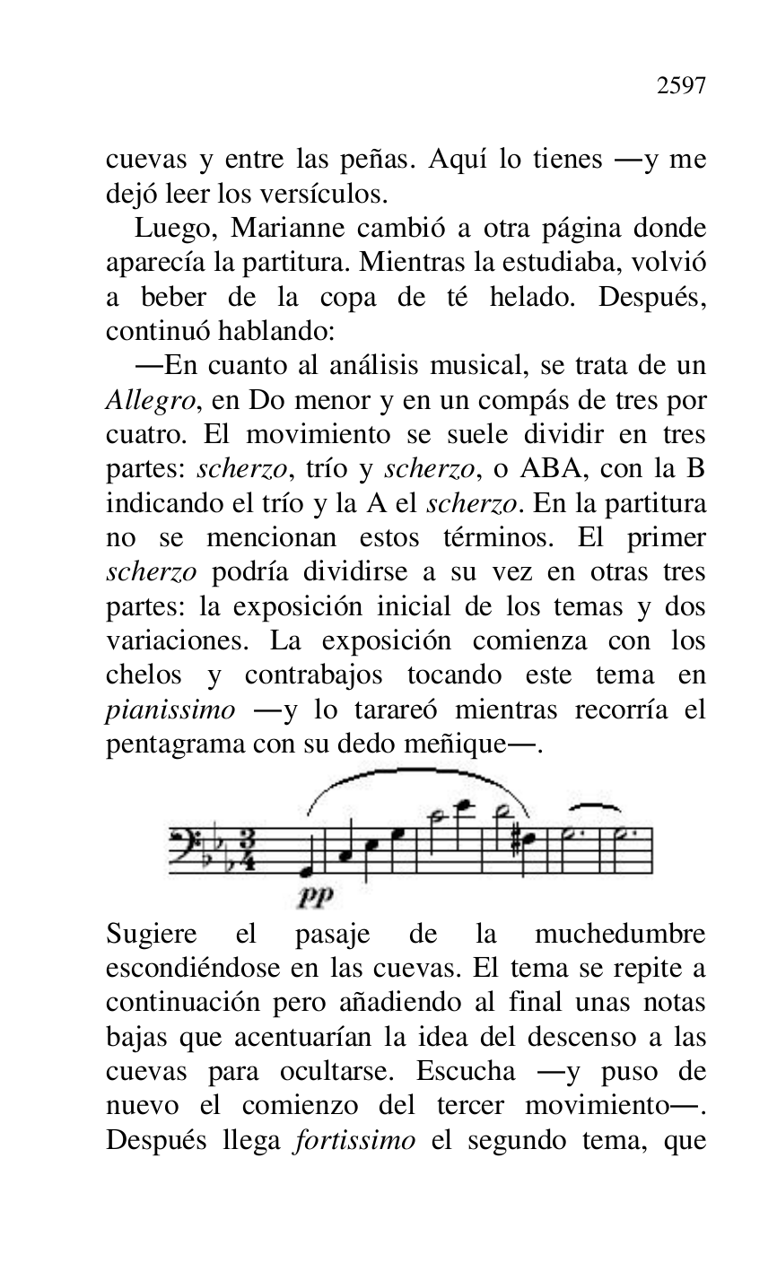 
cuevas y entre las peñas. Aquí lo tienes .y me 
dejó leer los versículos. 

Luego, Marianne cambió a otra página donde 
aparecía la partitura. Mientras la estudiaba, volvió 
a beber de la copa de té helado. Después, 
continuó hablando: 

.En cuanto al análisis musical, se trata de un 
Allegro, en Do menor y en un compás de tres por 
cuatro. El movimiento se suele dividir en tres 
partes: scherzo, trío y scherzo, o ABA, con la B 
indicando el trío y la A el scherzo. En la partitura 
no se mencionan estos términos. El primer 
scherzo podría dividirse a su vez en otras tres 
partes: la exposición inicial de los temas y dos 
variaciones. La exposición comienza con los 
chelos y contrabajos tocando este tema en 
pianissimo .y lo tarareó mientras recorría el 
pentagrama con su dedo meñique.. 

 

Sugiere el pasaje de la muchedumbre 
escondiéndose en las cuevas. El tema se repite a 
continuación pero añadiendo al final unas notas 
bajas que acentuarían la idea del descenso a las 
cuevas para ocultarse. Escucha .y puso de 
nuevo el comienzo del tercer movimiento.. 
Después llega fortissimo el segundo tema, que 


