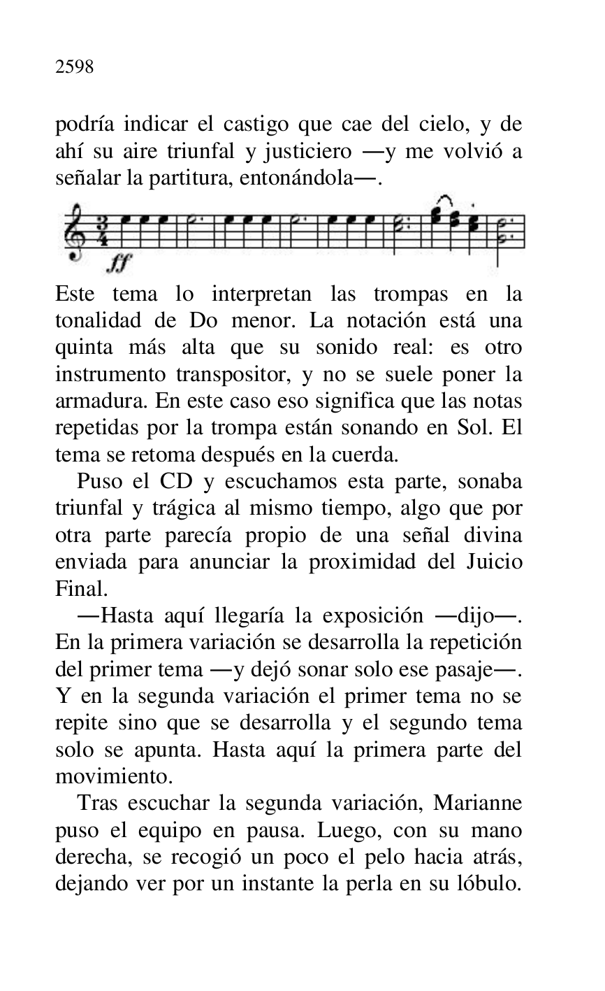 
podría indicar el castigo que cae del cielo, y de 
ahí su aire triunfal y justiciero .y me volvió a 
señalar la partitura, entonándola.. 

 

Este tema lo interpretan las trompas en la 
tonalidad de Do menor. La notación está una 
quinta más alta que su sonido real: es otro 
instrumento transpositor, y no se suele poner la 
armadura. En este caso eso significa que las notas 
repetidas por la trompa están sonando en Sol. El 
tema se retoma después en la cuerda. 

Puso el CD y escuchamos esta parte, sonaba 
triunfal y trágica al mismo tiempo, algo que por 
otra parte parecía propio de una señal divina 
enviada para anunciar la proximidad del Juicio 
Final. 

.Hasta aquí llegaría la exposición .dijo.. 
En la primera variación se desarrolla la repetición 
del primer tema .y dejó sonar solo ese pasaje.. 
Y en la segunda variación el primer tema no se 
repite sino que se desarrolla y el segundo tema 
solo se apunta. Hasta aquí la primera parte del 
movimiento. 

Tras escuchar la segunda variación, Marianne 
puso el equipo en pausa. Luego, con su mano 
derecha, se recogió un poco el pelo hacia atrás, 
dejando ver por un instante la perla en su lóbulo. 


