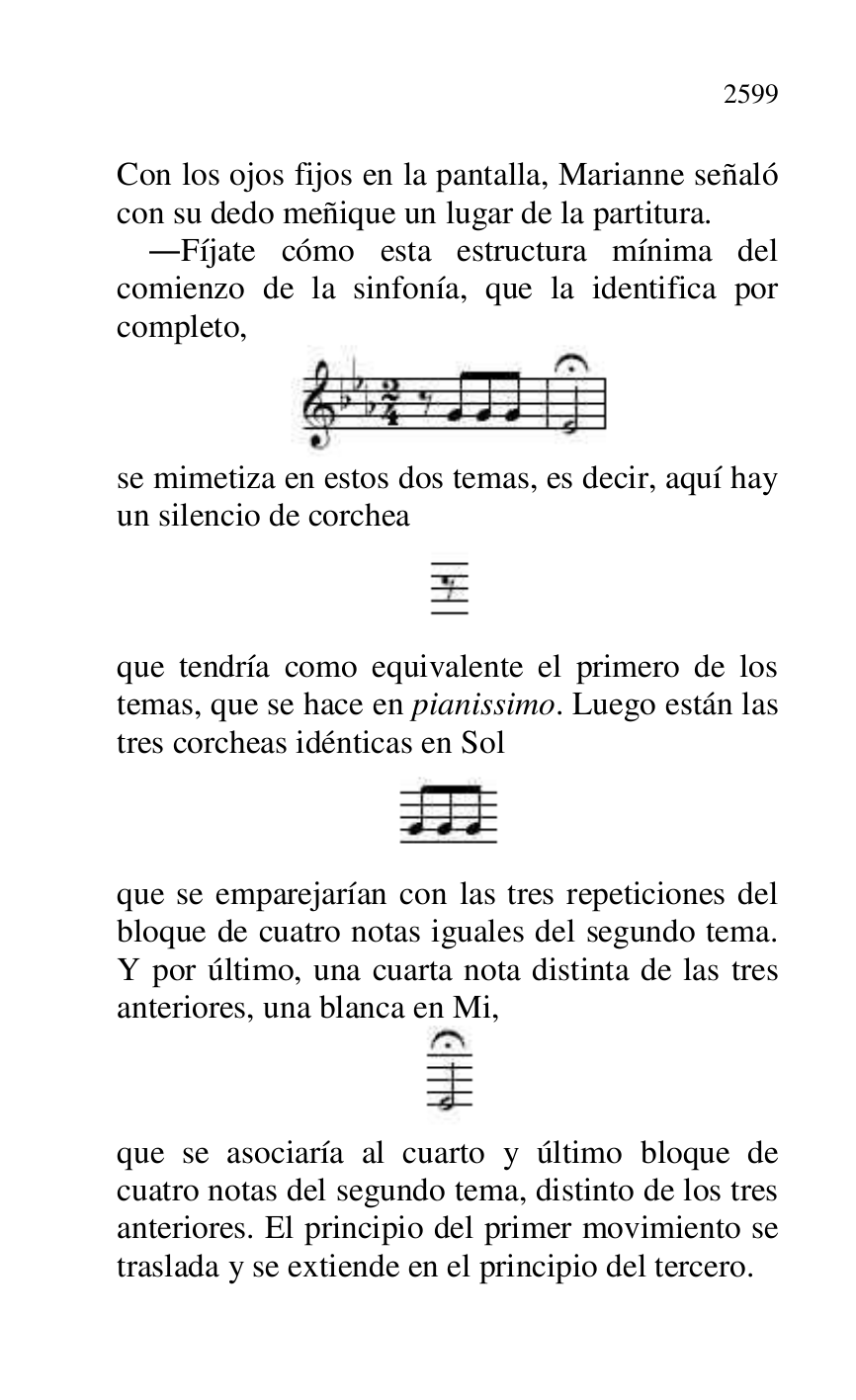 
Con los ojos fijos en la pantalla, Marianne señaló 
con su dedo meñique un lugar de la partitura. 

.Fíjate cómo esta estructura mínima del 
comienzo de la sinfonía, que la identifica por 
completo, 

 

se mimetiza en estos dos temas, es decir, aquí hay 
un silencio de corchea 

 

que tendría como equivalente el primero de los 
temas, que se hace en pianissimo. Luego están las 
tres corcheas idénticas en Sol 

 

que se emparejarían con las tres repeticiones del 
bloque de cuatro notas iguales del segundo tema. 
Y por último, una cuarta nota distinta de las tres 
anteriores, una blanca en Mi, 

 

que se asociaría al cuarto y último bloque de 
cuatro notas del segundo tema, distinto de los tres 
anteriores. El principio del primer movimiento se 
traslada y se extiende en el principio del tercero. 



