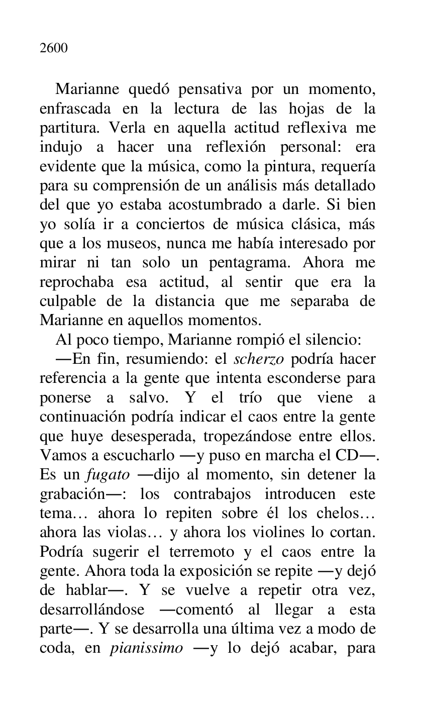
Marianne quedó pensativa por un momento, 
enfrascada en la lectura de las hojas de la 
partitura. Verla en aquella actitud reflexiva me 
indujo a hacer una reflexión personal: era 
evidente que la música, como la pintura, requería 
para su comprensión de un análisis más detallado 
del que yo estaba acostumbrado a darle. Si bien 
yo solía ir a conciertos de música clásica, más 
que a los museos, nunca me había interesado por 
mirar ni tan solo un pentagrama. Ahora me 
reprochaba esa actitud, al sentir que era la 
culpable de la distancia que me separaba de 
Marianne en aquellos momentos. 

Al poco tiempo, Marianne rompió el silencio: 

.En fin, resumiendo: el scherzo podría hacer 
referencia a la gente que intenta esconderse para 
ponerse a salvo. Y el trío que viene a 
continuación podría indicar el caos entre la gente 
que huye desesperada, tropezándose entre ellos. 
Vamos a escucharlo .y puso en marcha el CD.. 
Es un fugato .dijo al momento, sin detener la 
grabación.: los contrabajos introducen este 
tema… ahora lo repiten sobre él los chelos… 
ahora las violas… y ahora los violines lo cortan. 
Podría sugerir el terremoto y el caos entre la 
gente. Ahora toda la exposición se repite .y dejó 
de hablar.. Y se vuelve a repetir otra vez, 
desarrollándose .comentó al llegar a esta 
parte.. Y se desarrolla una última vez a modo de 
coda, en pianissimo .y lo dejó acabar, para 


