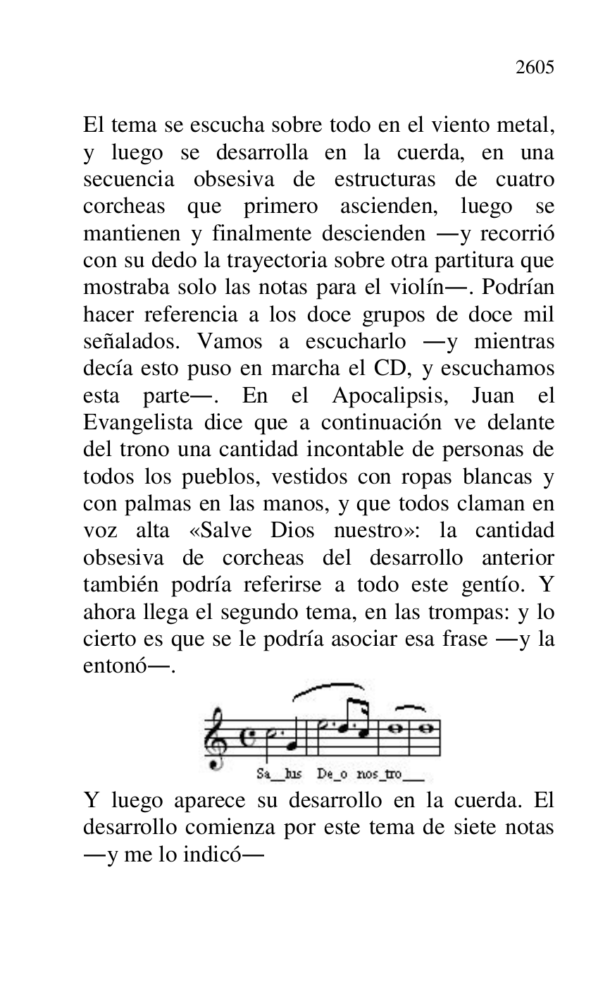 
El tema se escucha sobre todo en el viento metal, 
y luego se desarrolla en la cuerda, en una 
secuencia obsesiva de estructuras de cuatro 
corcheas que primero ascienden, luego se 
mantienen y finalmente descienden .y recorrió 
con su dedo la trayectoria sobre otra partitura que 
mostraba solo las notas para el violín.. Podrían 
hacer referencia a los doce grupos de doce mil 
señalados. Vamos a escucharlo .y mientras 
decía esto puso en marcha el CD, y escuchamos 
esta parte.. En el Apocalipsis, Juan el 
Evangelista dice que a continuación ve delante 
del trono una cantidad incontable de personas de 
todos los pueblos, vestidos con ropas blancas y 
con palmas en las manos, y que todos claman en 
voz alta «Salve Dios nuestro»: la cantidad 
obsesiva de corcheas del desarrollo anterior 
también podría referirse a todo este gentío. Y 
ahora llega el segundo tema, en las trompas: y lo 
cierto es que se le podría asociar esa frase .y la 
entonó.. 

 

Y luego aparece su desarrollo en la cuerda. El 
desarrollo comienza por este tema de siete notas 
.y me lo indicó. 


