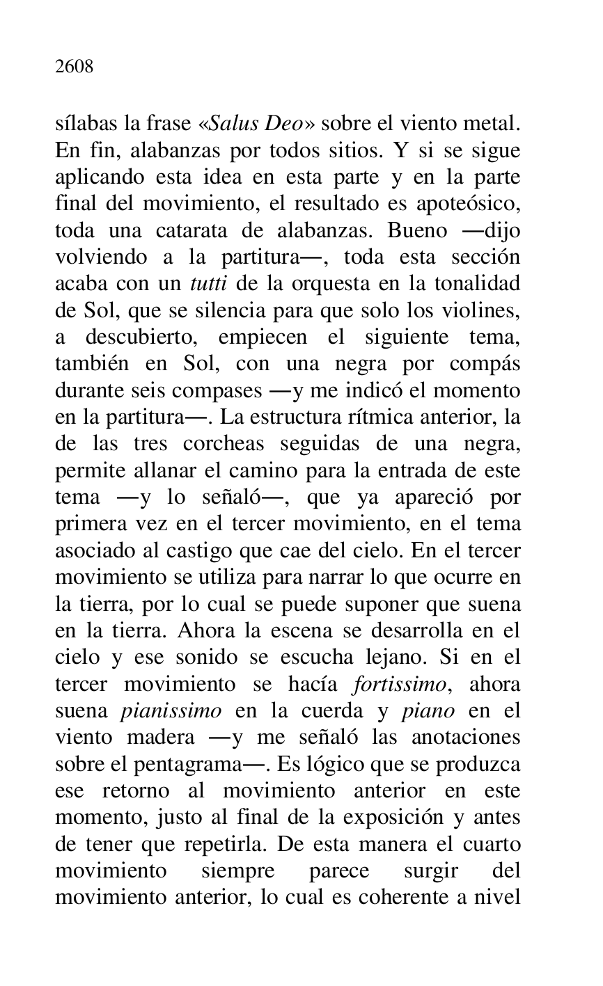 
sílabas la frase «Salus Deo» sobre el viento metal. 
En fin, alabanzas por todos sitios. Y si se sigue 
aplicando esta idea en esta parte y en la parte 
final del movimiento, el resultado es apoteósico, 
toda una catarata de alabanzas. Bueno .dijo 
volviendo a la partitura., toda esta sección 
acaba con un tutti de la orquesta en la tonalidad 
de Sol, que se silencia para que solo los violines, 
a descubierto, empiecen el siguiente tema, 
también en Sol, con una negra por compás 
durante seis compases .y me indicó el momento 
en la partitura.. La estructura rítmica anterior, la 
de las tres corcheas seguidas de una negra, 
permite allanar el camino para la entrada de este 
tema .y lo señaló., que ya apareció por 
primera vez en el tercer movimiento, en el tema 
asociado al castigo que cae del cielo. En el tercer 
movimiento se utiliza para narrar lo que ocurre en 
la tierra, por lo cual se puede suponer que suena 
en la tierra. Ahora la escena se desarrolla en el 
cielo y ese sonido se escucha lejano. Si en el 
tercer movimiento se hacía fortissimo, ahora 
suena pianissimo en la cuerda y piano en el 
viento madera .y me señaló las anotaciones 
sobre el pentagrama.. Es lógico que se produzca 
ese retorno al movimiento anterior en este 
momento, justo al final de la exposición y antes 
de tener que repetirla. De esta manera el cuarto 
movimiento siempre parece surgir del 
movimiento anterior, lo cual es coherente a nivel 


