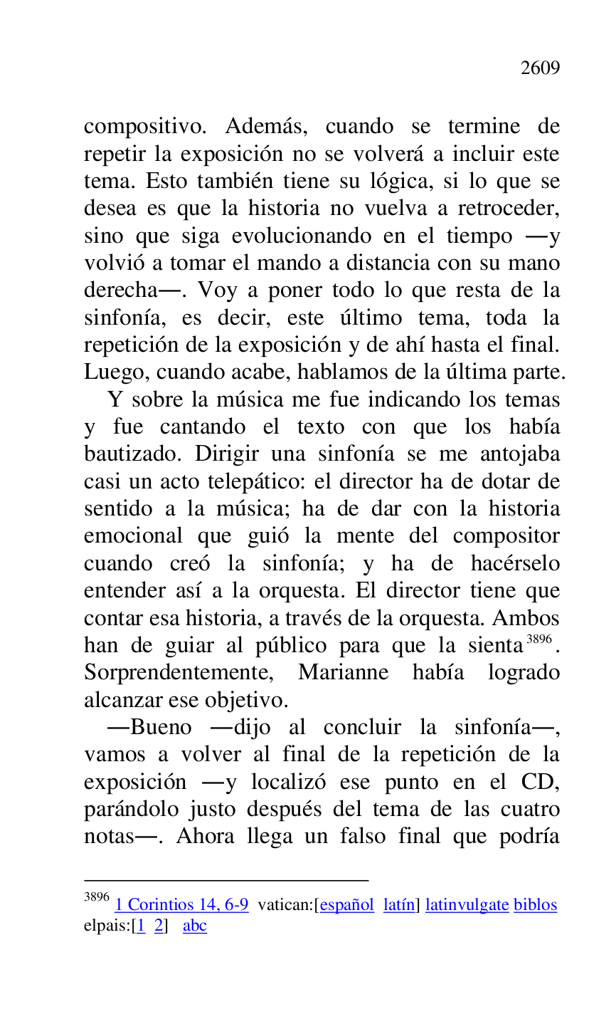 
compositivo. Además, cuando se termine de 
repetir la exposición no se volverá a incluir este 
tema. Esto también tiene su lógica, si lo que se 
desea es que la historia no vuelva a retroceder, 
sino que siga evolucionando en el tiempo .y 
volvió a tomar el mando a distancia con su mano 
derecha.. Voy a poner todo lo que resta de la 
sinfonía, es decir, este último tema, toda la 
repetición de la exposición y de ahí hasta el final. 
Luego, cuando acabe, hablamos de la última parte. 

Y sobre la música me fue indicando los temas 
y fue cantando el texto con que los había 
bautizado. Dirigir una sinfonía se me antojaba 
casi un acto telepático: el director ha de dotar de 
sentido a la música; ha de dar con la historia 
emocional que guió la mente del compositor 
cuando creó la sinfonía; y ha de hacérselo 
entender así a la orquesta. El director tiene que 
contar esa historia, a través de la orquesta. Ambos 
han de guiar al público para que la sienta 3896. 
Sorprendentemente, Marianne había logrado 
alcanzar ese objetivo. 

3896 1 Corintios 14, 6-9 vatican:[español latín] latinvulgate biblos 

elpais:[1 2] abc 

.Bueno .dijo al concluir la sinfonía., 
vamos a volver al final de la repetición de la 
exposición .y localizó ese punto en el CD, 
parándolo justo después del tema de las cuatro 
notas.. Ahora llega un falso final que podría 


