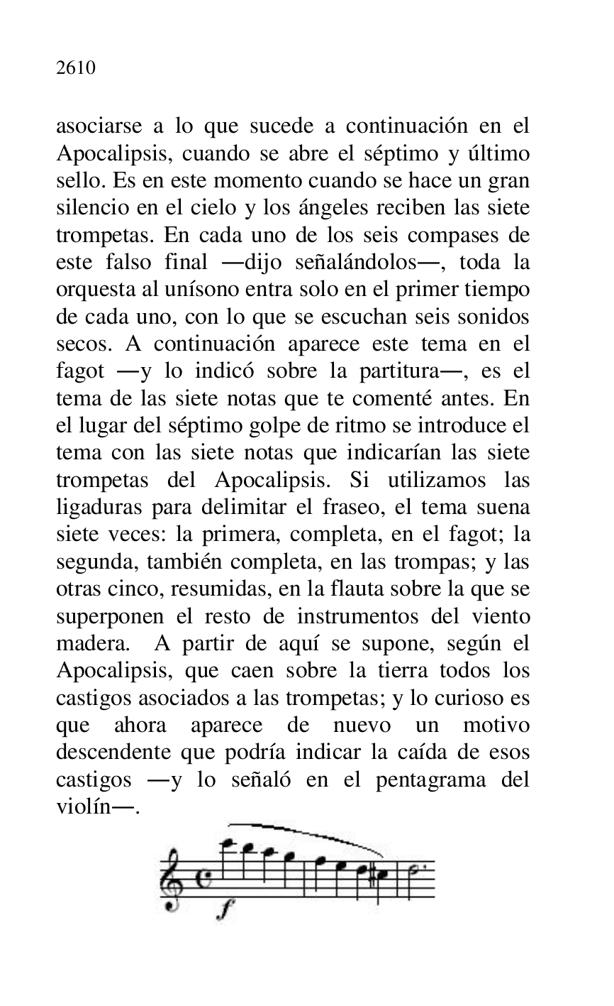 
asociarse a lo que sucede a continuación en el 
Apocalipsis, cuando se abre el séptimo y último 
sello. Es en este momento cuando se hace un gran 
silencio en el cielo y los ángeles reciben las siete 
trompetas. En cada uno de los seis compases de 
este falso final .dijo señalándolos., toda la 
orquesta al unísono entra solo en el primer tiempo 
de cada uno, con lo que se escuchan seis sonidos 
secos. A continuación aparece este tema en el 
fagot .y lo indicó sobre la partitura., es el 
tema de las siete notas que te comenté antes. En 
el lugar del séptimo golpe de ritmo se introduce el 
tema con las siete notas que indicarían las siete 
trompetas del Apocalipsis. Si utilizamos las 
ligaduras para delimitar el fraseo, el tema suena 
siete veces: la primera, completa, en el fagot; la 
segunda, también completa, en las trompas; y las 
otras cinco, resumidas, en la flauta sobre la que se 
superponen el resto de instrumentos del viento 
madera. A partir de aquí se supone, según el 
Apocalipsis, que caen sobre la tierra todos los 
castigos asociados a las trompetas; y lo curioso es 
que ahora aparece de nuevo un motivo 
descendente que podría indicar la caída de esos 
castigos .y lo señaló en el pentagrama del 
violín.. 

 


