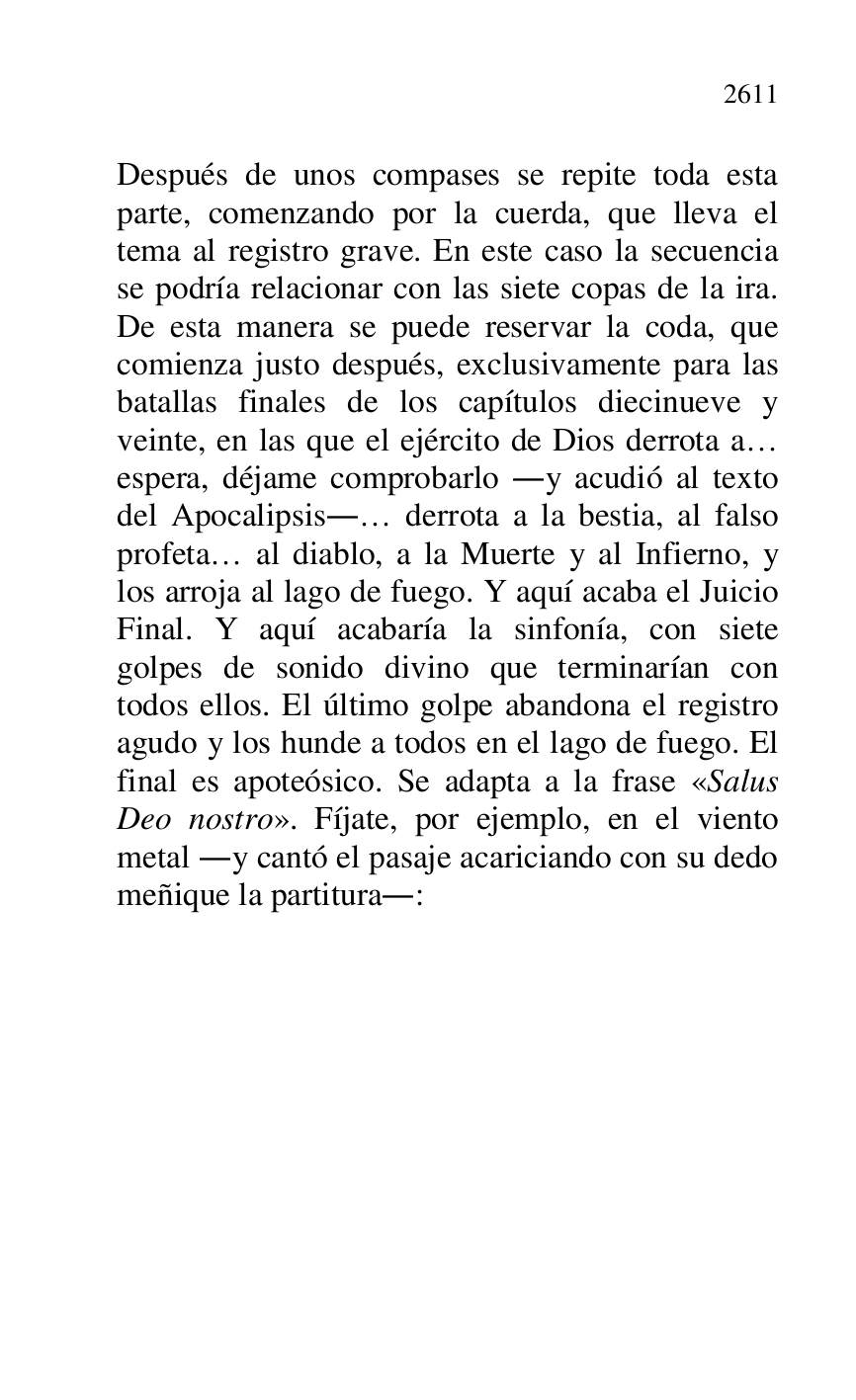 
Después de unos compases se repite toda esta 
parte, comenzando por la cuerda, que lleva el 
tema al registro grave. En este caso la secuencia 
se podría relacionar con las siete copas de la ira. 
De esta manera se puede reservar la coda, que 
comienza justo después, exclusivamente para las 
batallas finales de los capítulos diecinueve y 
veinte, en las que el ejército de Dios derrota a… 
espera, déjame comprobarlo .y acudió al texto 
del Apocalipsis.… derrota a la bestia, al falso 
profeta… al diablo, a la Muerte y al Infierno, y 
los arroja al lago de fuego. Y aquí acaba el Juicio 
Final. Y aquí acabaría la sinfonía, con siete 
golpes de sonido divino que terminarían con 
todos ellos. El último golpe abandona el registro 
agudo y los hunde a todos en el lago de fuego. El 
final es apoteósico. Se adapta a la frase «Salus 
Deo nostro». Fíjate, por ejemplo, en el viento 
metal .y cantó el pasaje acariciando con su dedo 
meñique la partitura.: 

 


