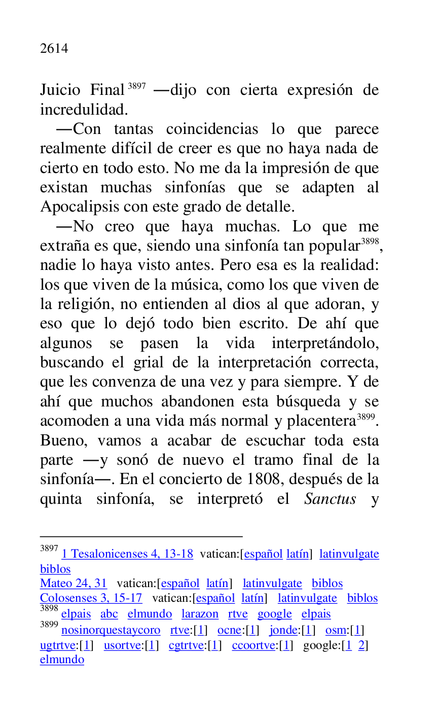 
Juicio Final 3897 .dijo con cierta expresión de 
incredulidad. 

3897 1 Tesalonicenses 4, 13-18 vatican:[español latín] latinvulgate 
biblos 

Mateo 24, 31 vatican:[español latín] latinvulgate biblos 

Colosenses 3, 15-17 vatican:[español latín] latinvulgate biblos 

3898 elpais abc elmundo larazon rtve google elpais 

3899 nosinorquestaycoro rtve:[1] ocne:[1] jonde:[1] osm:[1] 

ugtrtve:[1] usortve:[1] cgtrtve:[1] ccoortve:[1] google:[1 2] 

elmundo 

.Con tantas coincidencias lo que parece 
realmente difícil de creer es que no haya nada de 
cierto en todo esto. No me da la impresión de que 
existan muchas sinfonías que se adapten al 
Apocalipsis con este grado de detalle. 

.No creo que haya muchas. Lo que me 
extraña es que, siendo una sinfonía tan popular 3898, 
nadie lo haya visto antes. Pero esa es la realidad: 
los que viven de la música, como los que viven de 
la religión, no entienden al dios al que adoran, y 
eso que lo dejó todo bien escrito. De ahí que 
algunos se pasen la vida interpretándolo, 
buscando el grial de la interpretación correcta, 
que les convenza de una vez y para siempre. Y de 
ahí que muchos abandonen esta búsqueda y se 
acomoden a una vida más normal y placentera 3899. 
Bueno, vamos a acabar de escuchar toda esta 
parte .y sonó de nuevo el tramo final de la 
sinfonía.. En el concierto de 1808, después de la 
quinta sinfonía, se interpretó el Sanctus y 


