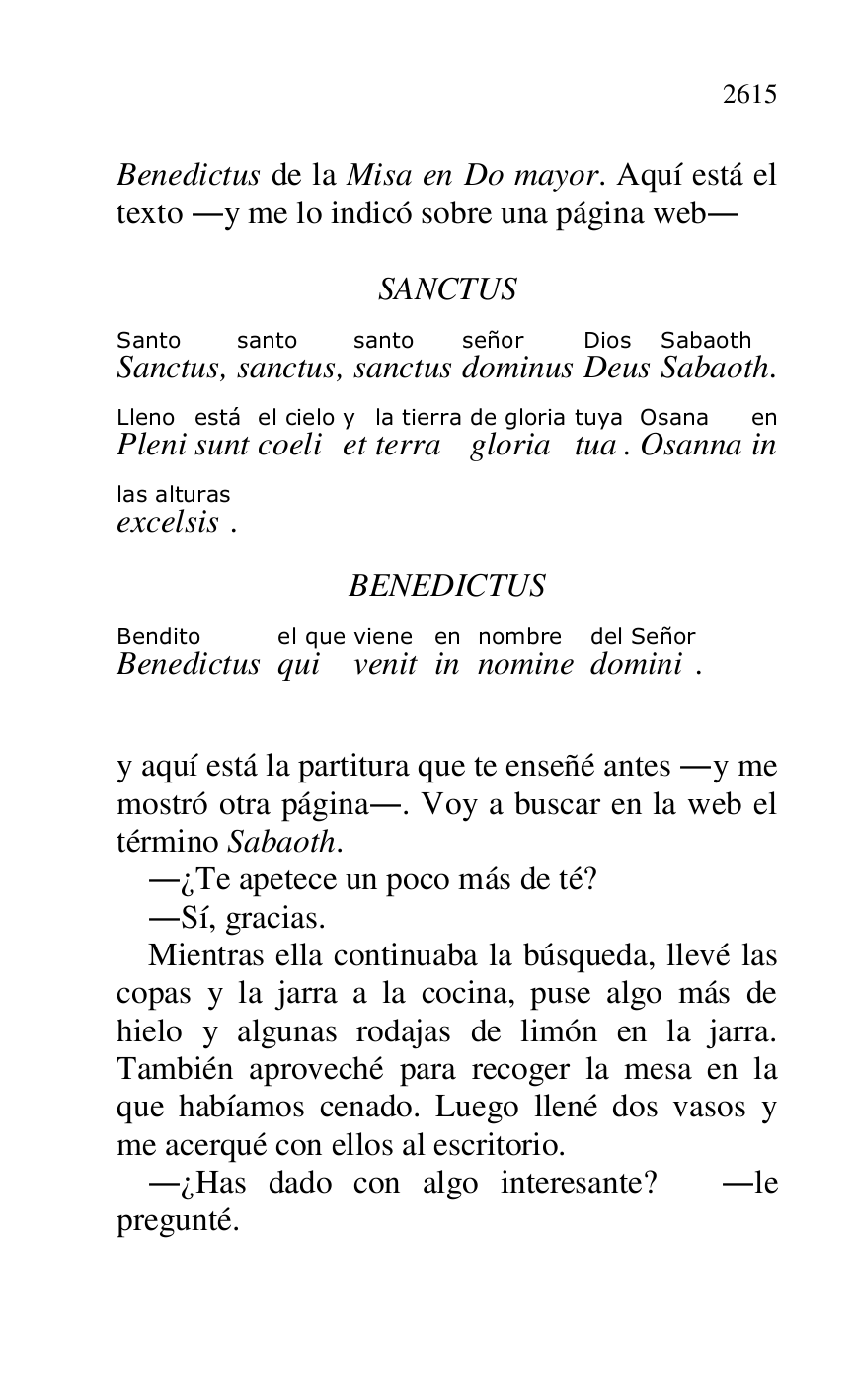 
Benedictus de la Misa en Do mayor. Aquí está el 
texto .y me lo indicó sobre una página web. 

 

SANCTUS 

SanctusSanto, sanctussanto, sanctussanto 
dominusseñor 
DeusDios 
SabaothSabaoth. 
PleniLleno 
suntestá 
coeliel cielo 
ety 
terrala tierra 
gloriade gloria 
tuatuya. OsannaOsana 
inen 
excelsislas alturas. 

BENEDICTUS 

BenedictusBendito 
quiel que 
venitviene 
inen 
nominenombre 
dominidel Señor. 

 

y aquí está la partitura que te enseñé antes .y me 
mostró otra página.. Voy a buscar en la web el 
término Sabaoth. 

.¿Te apetece un poco más de té? 

.Sí, gracias. 

Mientras ella continuaba la búsqueda, llevé las 
copas y la jarra a la cocina, puse algo más de 
hielo y algunas rodajas de limón en la jarra. 
También aproveché para recoger la mesa en la 
que habíamos cenado. Luego llené dos vasos y 
me acerqué con ellos al escritorio. 

.¿Has dado con algo interesante? .le 
pregunté. 


