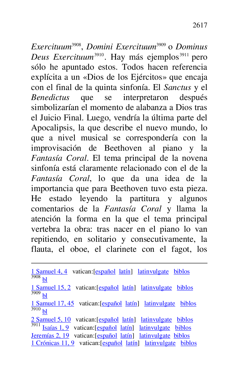 
1 Samuel 4, 4 vatican:[español latín] latinvulgate biblos 

3908 bl 

1 Samuel 15, 2 vatican:[español latín] latinvulgate biblos 

3909 bl 

1 Samuel 17, 45 vatican:[español latín] latinvulgate biblos 

3910 bl 

2 Samuel 5, 10 vatican:[español latín] latinvulgate biblos 

3911 Isaías 1, 9 vatican:[español latín] latinvulgate biblos 

Jeremías 2, 19 vatican:[español latín] latinvulgate biblos 

1 Crónicas 11, 9 vatican:[español latín] latinvulgate biblos 

Exercituum 3908, Domini Exercituum 3909 o Dominus 
Deus Exercituum 3910. Hay más ejemplos 3911 pero 
sólo he apuntado estos. Todos hacen referencia 
explícita a un «Dios de los Ejércitos» que encaja 
con el final de la quinta sinfonía. El Sanctus y el 
Benedictus que se interpretaron después 
simbolizarían el momento de alabanza a Dios tras 
el Juicio Final. Luego, vendría la última parte del 
Apocalipsis, la que describe el nuevo mundo, lo 
que a nivel musical se correspondería con la 
improvisación de Beethoven al piano y la 
Fantasía Coral. El tema principal de la novena 
sinfonía está claramente relacionado con el de la 
Fantasía Coral, lo que da una idea de la 
importancia que para Beethoven tuvo esta pieza. 
He estado leyendo la partitura y algunos 
comentarios de la Fantasía Coral y llama la 
atención la forma en la que el tema principal 
vertebra la obra: tras nacer en el piano lo van 
repitiendo, en solitario y consecutivamente, la 
flauta, el oboe, el clarinete con el fagot, los 


