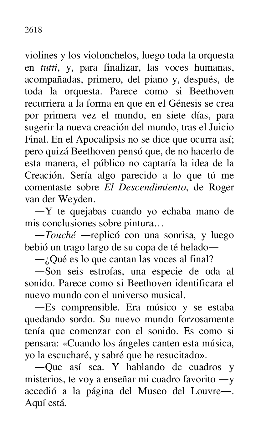 
violines y los violonchelos, luego toda la orquesta 
en tutti, y, para finalizar, las voces humanas, 
acompañadas, primero, del piano y, después, de 
toda la orquesta. Parece como si Beethoven 
recurriera a la forma en que en el Génesis se crea 
por primera vez el mundo, en siete días, para 
sugerir la nueva creación del mundo, tras el Juicio 
Final. En el Apocalipsis no se dice que ocurra así; 
pero quizá Beethoven pensó que, de no hacerlo de 
esta manera, el público no captaría la idea de la 
Creación. Sería algo parecido a lo que tú me 
comentaste sobre El Descendimiento, de Roger 
van der Weyden. 

.Y te quejabas cuando yo echaba mano de 
mis conclusiones sobre pintura… 

.Touché .replicó con una sonrisa, y luego 
bebió un trago largo de su copa de té helado. 

.¿Qué es lo que cantan las voces al final? 

.Son seis estrofas, una especie de oda al 
sonido. Parece como si Beethoven identificara el 
nuevo mundo con el universo musical. 

.Es comprensible. Era músico y se estaba 
quedando sordo. Su nuevo mundo forzosamente 
tenía que comenzar con el sonido. Es como si 
pensara: «Cuando los ángeles canten esta música, 
yo la escucharé, y sabré que he resucitado». 

.Que así sea. Y hablando de cuadros y 
misterios, te voy a enseñar mi cuadro favorito .y 
accedió a la página del Museo del Louvre.. 
Aquí está. 


