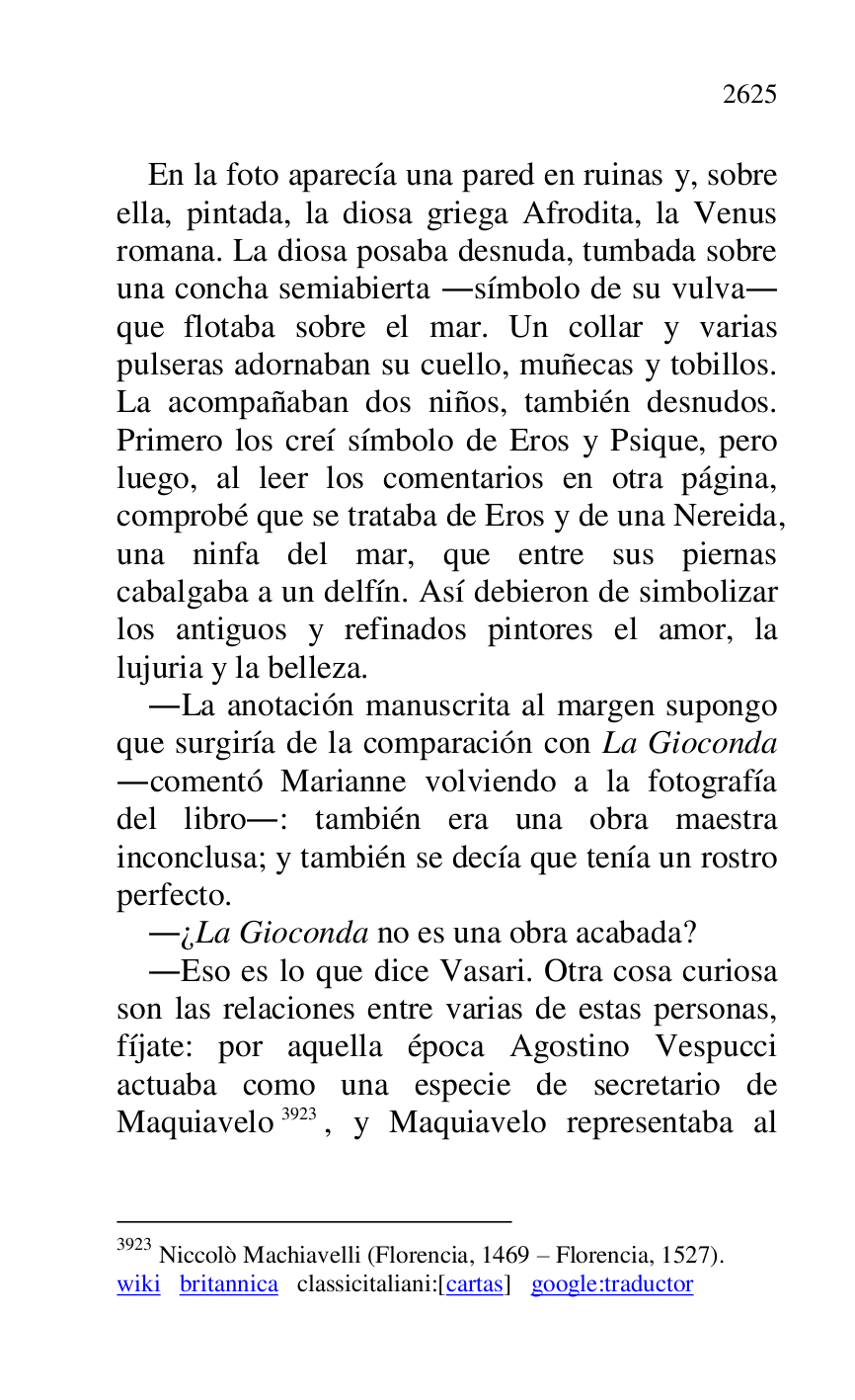 
En la foto aparecía una pared en ruinas y, sobre 
ella, pintada, la diosa griega Afrodita, la Venus 
romana. La diosa posaba desnuda, tumbada sobre 
una concha semiabierta .símbolo de su vulva. 
que flotaba sobre el mar. Un collar y varias 
pulseras adornaban su cuello, muñecas y tobillos. 
La acompañaban dos niños, también desnudos. 
Primero los creí símbolo de Eros y Psique, pero 
luego, al leer los comentarios en otra página, 
comprobé que se trataba de Eros y de una Nereida, 
una ninfa del mar, que entre sus piernas 
cabalgaba a un delfín. Así debieron de simbolizar 
los antiguos y refinados pintores el amor, la 
lujuria y la belleza. 

.La anotación manuscrita al margen supongo 
que surgiría de la comparación con La Gioconda 
.comentó Marianne volviendo a la fotografía 
del libro.: también era una obra maestra 
inconclusa; y también se decía que tenía un rostro 
perfecto. 

.¿La Gioconda no es una obra acabada? 

.Eso es lo que dice Vasari. Otra cosa curiosa 
son las relaciones entre varias de estas personas, 
fíjate: por aquella época Agostino Vespucci 
actuaba como una especie de secretario de 
Maquiavelo 3923, y Maquiavelo representaba al 

3923 Niccolò Machiavelli (Florencia, 1469 R Florencia, 1527). 

wiki britannica classicitaliani:[cartas] google:traductor 


