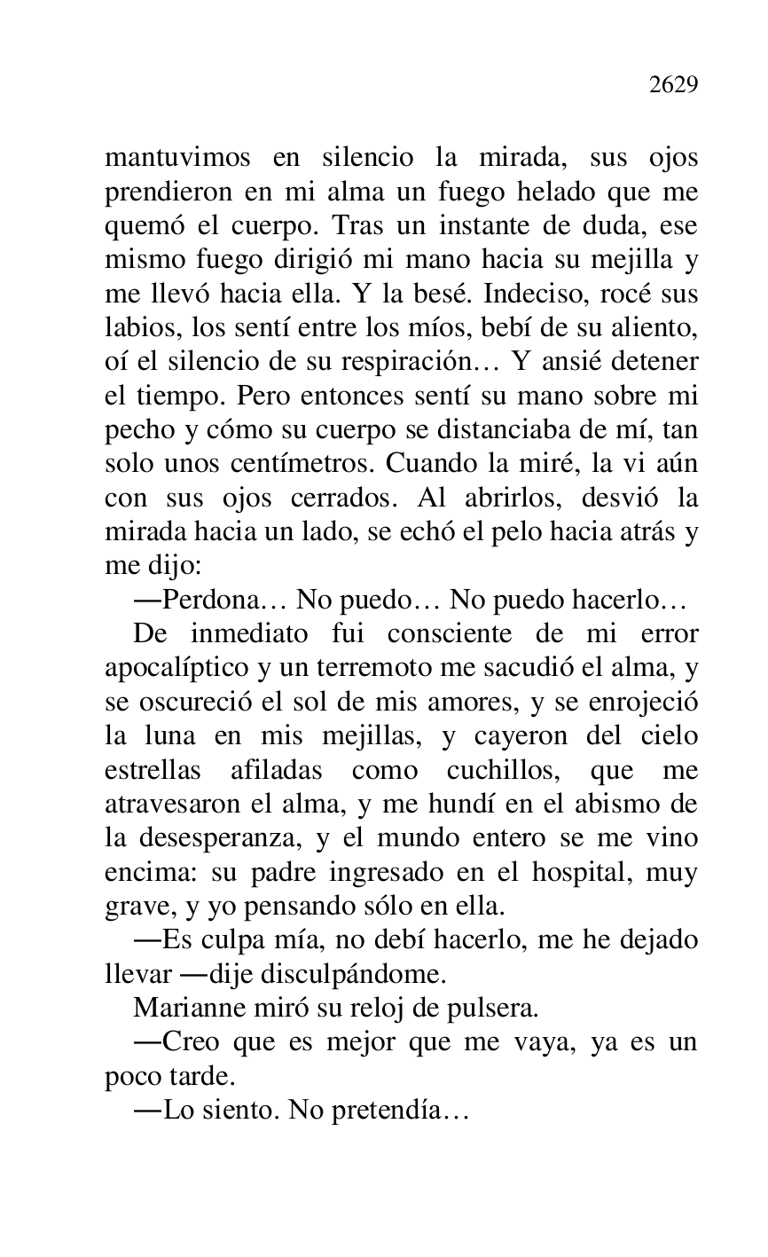 
mantuvimos en silencio la mirada, sus ojos 
prendieron en mi alma un fuego helado que me 
quemó el cuerpo. Tras un instante de duda, ese 
mismo fuego dirigió mi mano hacia su mejilla y 
me llevó hacia ella. Y la besé. Indeciso, rocé sus 
labios, los sentí entre los míos, bebí de su aliento, 
oí el silencio de su respiración… Y ansié detener 
el tiempo. Pero entonces sentí su mano sobre mi 
pecho y cómo su cuerpo se distanciaba de mí, tan 
solo unos centímetros. Cuando la miré, la vi aún 
con sus ojos cerrados. Al abrirlos, desvió la 
mirada hacia un lado, se echó el pelo hacia atrás y 
me dijo: 

.Perdona… No puedo… No puedo hacerlo… 

De inmediato fui consciente de mi error 
apocalíptico y un terremoto me sacudió el alma, y 
se oscureció el sol de mis amores, y se enrojeció 
la luna en mis mejillas, y cayeron del cielo 
estrellas afiladas como cuchillos, que me 
atravesaron el alma, y me hundí en el abismo de 
la desesperanza, y el mundo entero se me vino 
encima: su padre ingresado en el hospital, muy 
grave, y yo pensando sólo en ella. 

.Es culpa mía, no debí hacerlo, me he dejado 
llevar .dije disculpándome. 

Marianne miró su reloj de pulsera. 

.Creo que es mejor que me vaya, ya es un 
poco tarde. 

.Lo siento. No pretendía… 


