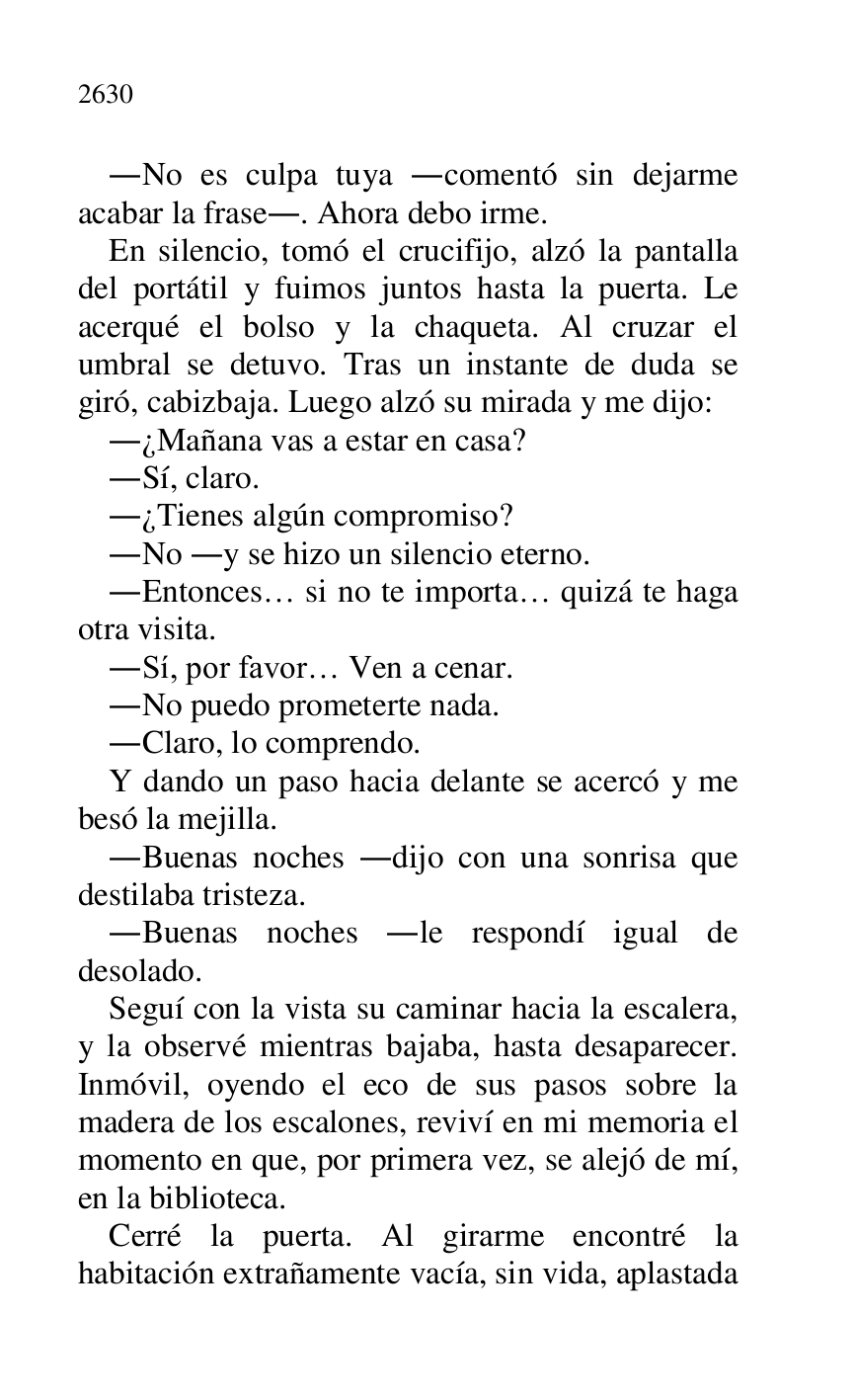 
.No es culpa tuya .comentó sin dejarme 
acabar la frase.. Ahora debo irme. 

En silencio, tomó el crucifijo, alzó la pantalla 
del portátil y fuimos juntos hasta la puerta. Le 
acerqué el bolso y la chaqueta. Al cruzar el 
umbral se detuvo. Tras un instante de duda se 
giró, cabizbaja. Luego alzó su mirada y me dijo: 

.¿Mañana vas a estar en casa? 

.Sí, claro. 

.¿Tienes algún compromiso? 

.No .y se hizo un silencio eterno. 

.Entonces… si no te importa… quizá te haga 
otra visita. 

.Sí, por favor… Ven a cenar. 

.No puedo prometerte nada. 

.Claro, lo comprendo. 

Y dando un paso hacia delante se acercó y me 
besó la mejilla. 

.Buenas noches .dijo con una sonrisa que 
destilaba tristeza. 

.Buenas noches .le respondí igual de 
desolado. 

Seguí con la vista su caminar hacia la escalera, 
y la observé mientras bajaba, hasta desaparecer. 
Inmóvil, oyendo el eco de sus pasos sobre la 
madera de los escalones, reviví en mi memoria el 
momento en que, por primera vez, se alejó de mí, 
en la biblioteca. 

Cerré la puerta. Al girarme encontré la 
habitación extrañamente vacía, sin vida, aplastada 


